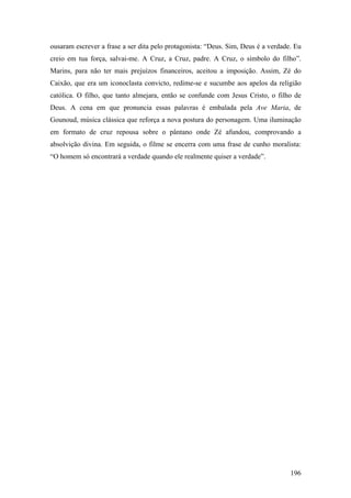 ousaram escrever a frase a ser dita pelo protagonista: “Deus. Sim, Deus é a verdade. Eu
creio em tua força, salvai-me. A Cruz, a Cruz, padre. A Cruz, o símbolo do filho”.
Marins, para não ter mais prejuízos financeiros, aceitou a imposição. Assim, Zé do
Caixão, que era um iconoclasta convicto, redime-se e sucumbe aos apelos da religião
católica. O filho, que tanto almejara, então se confunde com Jesus Cristo, o filho de
Deus. A cena em que pronuncia essas palavras é embalada pela Ave Maria, de
Gounoud, música clássica que reforça a nova postura do personagem. Uma iluminação
em formato de cruz repousa sobre o pântano onde Zé afundou, comprovando a
absolvição divina. Em seguida, o filme se encerra com uma frase de cunho moralista:
“O homem só encontrará a verdade quando ele realmente quiser a verdade”.




                                                                                   196
 
