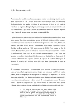 11.2 – DADOS DE PRODUÇÃO



A princípio, é necessário ressaltarmos que, para analisar o modo de produção de Esta
Noite Encarnarei no Teu Cadáver, bem como sua divisão de lucros, nos baseamos
fundamentalmente em dados extraídos de documentos jurídicos e em matérias
veiculadas na imprensa. Não privilegiamos informações contidas em depoimentos pois
são contraditórias e, por vezes, recaem em imprecisões históricas. Todavia, algumas
vezes tivemos de recorrer a elas para tentar esclarecer dúvidas.


O produtor Augusto de Cervantes, que inicialmente desacreditara no sucesso de À Meia-
Noite Levarei Sua Alma, ao constatar o sucesso de bilheteria obtido pelo filme passou a
vislumbrar que este ocuparia um nicho bastante promissor. Para tanto, firmou um
contrato com José Mojica Marins, testemunhado pelo técnico e parceiro Virgílio
Rovêda, em 2 de janeiro de 1966, antes mesmo de À Meia-Noite estrear no Rio de
Janeiro. Neste contrato, como já indicamos, ficou estabelecido que Cervantes e Marins
fariam juntos mais cinco filmes do gênero horror protagonizados por Zé do Caixão, que
levariam os seguintes títulos: Esta Noite Encarnarei no Teu Cadáver, A Encarnação do
Demônio, O Lamento dos Espíritos Errantes, O Sepulcro do Diabo e O Discípulo de
Satanás. O objetivo era realizar uma série que desse continuidade à saga do
personagem.


À Produtora e Distribuidora Cinematográfica Ibéria, empresa da qual Cervantes era
sócio-gerente, caberia a produção de uma fita por ano, a começar em 1967. A Marins
caberia, além da interpretação do protagonista, a elaboração do argumento e do roteiro,
bem como a direção. Este documento impedia que o cineasta realizasse qualquer obra
com outro produtor e tampouco cedesse o nome do personagem para outrem. Da mesma
forma, a Ibéria se comprometia a não realizar filmes de terror com outro diretor,
evitando, assim, concorrer com o criador de Zé do Caixão, com quem preferiu se aliar.

               2º - Fica vedado ao contratante Snr. José Mojica Marins, aceitar
               compromissos de participação direta ou indireta, quer como autor,
               diretor ou ator em qualquer outra produção de outra empresa, ou
               ainda ceder o nome do personagem Zé do Caixaão, digo, Caixão, a
               qualquer título ou a quem quer seja, sem autorização expressa da
               Ibéria. (sic)



                                                                                   197
 
