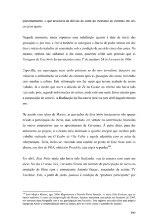 quinzenalmente, o que resultaria na divisão da soma do montante do contrato em seis
parcelas iguais.


Naquele momento, ainda imperava uma indefinição quanto à data de início das
gravações e, por isso, a Ibéria também se outorgava o direito de poder atrasar em dez
dias o início do trabalho do contratado, sob a condição de avisá-lo cinco dias antes. No
entanto, embora não saibamos o dia exato, podemos aferir com precisão que as
filmagens de Esta Noite foram iniciadas entre 1º de janeiro e 24 de fevereiro de 1966.


Capovilla, em reportagem num estilo próximo ao do new jornalism, descreve em
minúcias a ambientação do estúdio do cineasta após as gravações das cenas realizadas
com aranhas e cobras. Esta informação nos faz supor que teriam acabado de serem
rodadas. Já o trecho que narra a descida de Zé do Caixão ao inferno não havia sido
realizado, pois, segundo informações do crítico, ainda estavam sendo feitos estudos para
a composição do cenário. A finalização da fita estaria prevista para abril daquele mesmo
ano.


De acordo com relato de Marins, as gravações de Esta Noite iniciaram-se não apenas
devido à participação da Ibéria, mas, sobretudo, em virtude da contribuição financeira
de outros empresários que se aproximaram de Cervantes. À parte disso, para dar
andamento ao projeto, o cineasta teria destinado a quantia integral que recebeu pelo
trabalho realizado em O Diabo de Vila Velha e aquela adquirida com as aulas de
interpretação. Teria, inclusive, realizado uma espécie de piloto de Esta Noite com os
alunos, nos idos de 1965, intitulado Pesadelo, cuja cópia se perdeu240.


Em abril, Esta Noite ainda não havia sido finalizado, mas já contava com mais um
sócio. No dia 12 desse mês, Cervantes firmou um contrato de participação de lucros na
produção do filme com o comerciante Antonio Fracari, maquiador da extinta TV
Excelsior. Este, a partir de então, passava à condição de “produtor participante” por




240
   José Mojica Marins, ago. 2006. Depoimento a Daniela Pinto Senador. A aluna Júlia Pauletto, que na
época realizava o curso de interpretação de Marins, durante entrevista concedida em fevereiro de 2007,
nos mostrou uma fotografia com a sua participação em Pesadelo. Este registro teria sido feito pela própria
equipe da Apolo e comercializado entre os alunos, pois no verso consta o carimbo do estúdio.


                                                                                                     199
 