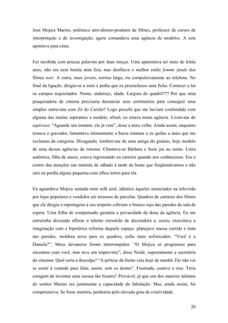 José Mojica Marins, polêmico ator-diretor-produtor de filmes, professor de cursos de
interpretação e de investigação, agora comandava uma agência de modelos. A seta
apontava para cima.


Fui recebida com poucas palavras por duas moças. Uma aparentava ter mais de trinta
anos, não era nem bonita nem feia, mas desfilava o melhor estilo femme fatale dos
filmes noir. A outra, mais jovem, sorriso largo, ria compulsivamente ao telefone. No
final da ligação, dirigiu-se a mim e pediu que eu preenchesse uma ficha. Comecei a ler
os campos requisitados. Nome, endereço, idade. Largura do quadril??? Por que uma
pesquisadora de cinema precisaria denunciar seus centímetros para conseguir uma
simples entrevista com Zé do Caixão? Logo percebi que me haviam confundido com
alguma das muitas aspirantes a modelo, afinal, eu estava numa agência. Livrei-me do
equívoco. “Aguarde um instante, ele já vem”, disse a mais velha. Ainda assim, enquanto
testava o gravador, lamentava intimamente a baixa estatura e os quilos a mais que me
excluíam da categoria. Divagando, lembrei-me de uma amiga do ginásio, hoje modelo
de uma dessas agências de renome. Chamava-se Bárbara e fazia jus ao nome. Loira
autêntica, filha de sueco, estava ingressando na carreira quando nos conhecemos. Era o
centro das atenções nas matinês de sábado à tarde da boate que freqüentávamos e não
raro eu perdia alguns paqueras com olhos tortos para ela.


Eu aguardava Mojica sentada num sofá azul, idêntico àqueles anunciados na televisão
por lojas populares e vendidos em trezenas de parcelas. Quadros de cartazes dos filmes
que ele dirigiu e reportagens a seu respeito cobriam o branco sujo das paredes da sala de
espera. Uma folha de compensado garantia a privacidade da dona da agência. Eu me
entretinha deixando aflorar o talento enrustido de decoradora e, assim, exercitava a
imaginação com a hipotética reforma daquele espaço: planejava massa corrida e tinta
nas paredes, moldura nova para os quadros, sofás mais sofisticados. “Você é a
Daniela?”. Meus devaneios foram interrompidos. “O Mojica se programou para
encontrar com você, mas teve um imprevisto”, disse Neide, supostamente a secretária
do cineasta. Qual seria a desculpa? “A prótese da frente caiu hoje de manhã. Ele não vai
se sentir à vontade para falar, assim, sem os dentes”. Frustrada, contive o riso. Teria
coragem de inventar uma escusa tão bizarra? Provável, já que um dos maiores talentos
do senhor Marins era justamente a capacidade de fabulação. Mas, ainda assim, fui
compreensiva. Se fosse mentira, perdoaria pelo elevado grau de criatividade.


                                                                                      20
 