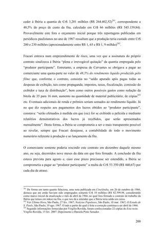 ceder à Ibéria a quantia de Cr$ 3,201 milhões (R$ 264.402,52)241, correspondente a
48,5% do preço de custo da fita, calculado em Cr$ 66 milhões (R$ 545.159,84).
Provavelmente este fora o orçamento inicial porque três reportagens publicadas em
periódicos paulistanos no ano de 1967 ressaltam que a produção teria custado entre Cr$
200 e 230 milhões (aproximadamente entre R$ 1, 65 e R$ 1, 9 milhão)242.


Fracari entrava num empreendimento de risco, uma vez que a assinatura do próprio
contrato sinalizava à Ibéria “plena e irrevogável quitação” da quantia empregada pelo
“produtor participante”. Entretanto, a empresa de Cervantes se obrigava a pagar ao
comerciante uma quota-parte no valor de 48,5% do rendimento líquido produzido pelo
filme que, conforme o contrato, consistia no “saldo apurado após pagas todas as
despesas de exibição, tais como propaganda, impostos, taxas, fiscalização, comissão do
exibidor e taxa de distribuição”, bem como outros possíveis gastos como redução da
bitola de 35 para 16 mm, aumento na quantidade de material publicitário, de cópias243
etc. Eventuais adicionais de renda e prêmios seriam somados ao rendimento líquido. Já
no que diz respeito aos pagamentos dos lucros obtidos ao “produtor participante”,
constava: “serão efetuados à medida em que (sic) for se exibindo a película e mediante
relatórios    demonstrativos       dos    lucros     já   recebidos,     que     serão    apresentados
mensalmente”. Desta forma, a Ibéria se comprometia a ser o mais transparente possível
ao revelar, sempre que Fracari desejasse, a contabilidade de todo o movimento
numerário referente à produção e ao lançamento da fita.


O comerciante somente poderia rescindir este contrato em dezembro daquele mesmo
ano, ou seja, decorridos nove meses da data em que fora firmado. A conclusão da fita
estava prevista para agosto e, caso esse prazo precisasse ser estendido, a Ibéria se
comprometia a pagar ao “produtor participante” a multa de Cr$ 53.350 (R$ 440,67) por
cada dia de atraso.




241
    De forma um tanto quanto falaciosa, uma nota publicada em Cinelândia, em 26 de outubro de 1966,
destaca que até então haviam sido empregados somente Cr$ 10 milhões (R$ 82.599,98, considerando
como marco inicial da atualização o mês de abril de 1966, no qual fora firmado o contrato de trabalho da
Ibéria que temos em mãos) na fita, o que nos dá a entender que a Ibéria teria saldo em caixa.
242
    Ver Última Hora, São Paulo, 27 fev. 1967; Notícias Populares, São Paulo, 10 mar. 1967; O Estado de
S. Paulo, São Paulo, 19 ago. 1967. O mês a partir do qual é feita a correção continua a ser abril de 1966.
243
    Segundo informações fornecidas por Virgílio Rovêda, foram confeccionadas 22 cópias de Esta noite.
Virgílio Rovêda, 15 fev. 2007. Depoimento a Daniela Pinto Senador.


                                                                                                     200
 