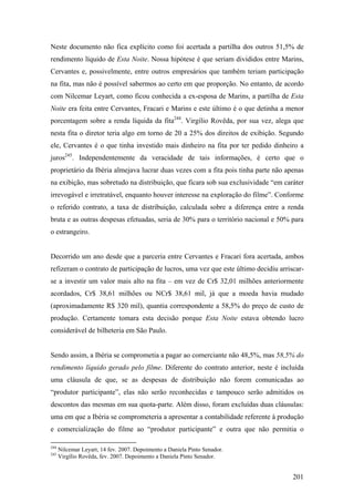 Neste documento não fica explícito como foi acertada a partilha dos outros 51,5% de
rendimento líquido de Esta Noite. Nossa hipótese é que seriam divididos entre Marins,
Cervantes e, possivelmente, entre outros empresários que também teriam participação
na fita, mas não é possível sabermos ao certo em que proporção. No entanto, de acordo
com Nilcemar Leyart, como ficou conhecida a ex-esposa de Marins, a partilha de Esta
Noite era feita entre Cervantes, Fracari e Marins e este último é o que detinha a menor
porcentagem sobre a renda líquida da fita244. Virgílio Rovêda, por sua vez, alega que
nesta fita o diretor teria algo em torno de 20 a 25% dos direitos de exibição. Segundo
ele, Cervantes é o que tinha investido mais dinheiro na fita por ter pedido dinheiro a
juros245. Independentemente da veracidade de tais informações, é certo que o
proprietário da Ibéria almejava lucrar duas vezes com a fita pois tinha parte não apenas
na exibição, mas sobretudo na distribuição, que ficara sob sua exclusividade “em caráter
irrevogável e irretratável, enquanto houver interesse na exploração do filme”. Conforme
o referido contrato, a taxa de distribuição, calculada sobre a diferença entre a renda
bruta e as outras despesas efetuadas, seria de 30% para o território nacional e 50% para
o estrangeiro.


Decorrido um ano desde que a parceria entre Cervantes e Fracari fora acertada, ambos
refizeram o contrato de participação de lucros, uma vez que este último decidiu arriscar-
se a investir um valor mais alto na fita – em vez de Cr$ 32,01 milhões anteriormente
acordados, Cr$ 38,61 milhões ou NCr$ 38,61 mil, já que a moeda havia mudado
(aproximadamente R$ 320 mil), quantia correspondente a 58,5% do preço de custo de
produção. Certamente tomara esta decisão porque Esta Noite estava obtendo lucro
considerável de bilheteria em São Paulo.


Sendo assim, a Ibéria se comprometia a pagar ao comerciante não 48,5%, mas 58,5% do
rendimento líquido gerado pelo filme. Diferente do contrato anterior, neste é incluída
uma cláusula de que, se as despesas de distribuição não forem comunicadas ao
“produtor participante”, elas não serão reconhecidas e tampouco serão admitidos os
descontos das mesmas em sua quota-parte. Além disso, foram excluídas duas cláusulas:
uma em que a Ibéria se comprometeria a apresentar a contabilidade referente à produção
e comercialização do filme ao “produtor participante” e outra que não permitia o

244
      Nilcemar Leyart, 14 fev. 2007. Depoimento a Daniela Pinto Senador.
245
      Virgílio Rovêda, fev. 2007. Depoimento a Daniela Pinto Senador.


                                                                                     201
 