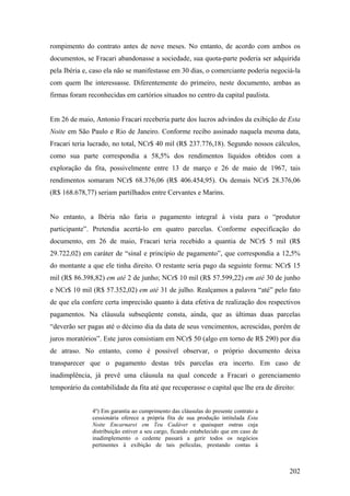 rompimento do contrato antes de nove meses. No entanto, de acordo com ambos os
documentos, se Fracari abandonasse a sociedade, sua quota-parte poderia ser adquirida
pela Ibéria e, caso ela não se manifestasse em 30 dias, o comerciante poderia negociá-la
com quem lhe interessasse. Diferentemente do primeiro, neste documento, ambas as
firmas foram reconhecidas em cartórios situados no centro da capital paulista.


Em 26 de maio, Antonio Fracari receberia parte dos lucros advindos da exibição de Esta
Noite em São Paulo e Rio de Janeiro. Conforme recibo assinado naquela mesma data,
Fracari teria lucrado, no total, NCr$ 40 mil (R$ 237.776,18). Segundo nossos cálculos,
como sua parte correspondia a 58,5% dos rendimentos líquidos obtidos com a
exploração da fita, possivelmente entre 13 de março e 26 de maio de 1967, tais
rendimentos somaram NCr$ 68.376,06 (R$ 406.454,95). Os demais NCr$ 28.376,06
(R$ 168.678,77) seriam partilhados entre Cervantes e Marins.


No entanto, a Ibéria não faria o pagamento integral à vista para o “produtor
participante”. Pretendia acertá-lo em quatro parcelas. Conforme especificação do
documento, em 26 de maio, Fracari teria recebido a quantia de NCr$ 5 mil (R$
29.722,02) em caráter de “sinal e princípio de pagamento”, que correspondia a 12,5%
do montante a que ele tinha direito. O restante seria pago da seguinte forma: NCr$ 15
mil (R$ 86.398,82) em até 2 de junho; NCr$ 10 mil (R$ 57.599,22) em até 30 de junho
e NCr$ 10 mil (R$ 57.352,02) em até 31 de julho. Realçamos a palavra “até” pelo fato
de que ela confere certa imprecisão quanto à data efetiva de realização dos respectivos
pagamentos. Na cláusula subseqüente consta, ainda, que as últimas duas parcelas
“deverão ser pagas até o décimo dia da data de seus vencimentos, acrescidas, porém de
juros moratórios”. Este juros consistiam em NCr$ 50 (algo em torno de R$ 290) por dia
de atraso. No entanto, como é possível observar, o próprio documento deixa
transparecer que o pagamento destas três parcelas era incerto. Em caso de
inadimplência, já prevê uma cláusula na qual concede a Fracari o gerenciamento
temporário da contabilidade da fita até que recuperasse o capital que lhe era de direito:


               4º) Em garantia ao cumprimento das cláusulas do presente contrato a
               cessionária oferece a própria fita de sua produção intitulada Esta
               Noite Encarnarei em Teu Cadáver e quaisquer outras cuja
               distribuição estiver a seu cargo, ficando estabelecido que em caso de
               inadimplemento o cedente passará a gerir todos os negócios
               pertinentes à exibição de tais películas, prestando contas à



                                                                                       202
 
