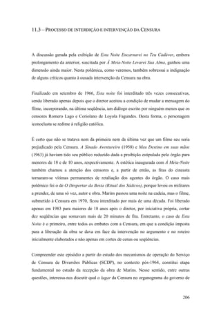 11.3 – PROCESSO DE INTERDIÇÃO E INTERVENÇÃO DA CENSURA



A discussão gerada pela exibição de Esta Noite Encarnarei no Teu Cadáver, embora
prolongamento da anterior, suscitada por À Meia-Noite Levarei Sua Alma, ganhou uma
dimensão ainda maior. Nesta polêmica, como veremos, também sobressai a indignação
de alguns críticos quanto à ousada intervenção da Censura na obra.


Finalizado em setembro de 1966, Esta noite foi interditado três vezes consecutivas,
sendo liberado apenas depois que o diretor aceitou a condição de mudar a mensagem do
filme, incorporando, na última seqüência, um diálogo escrito por ninguém menos que os
censores Romero Lago e Coriolano de Loyola Fagundes. Desta forma, o personagem
iconoclasta se redime à religião católica.


É certo que não se tratava nem da primeira nem da última vez que um filme seu seria
prejudicado pela Censura. A Sinado Aventureiro (1958) e Meu Destino em suas mãos
(1963) já haviam tido seu público reduzido dada a proibição estipulada pelo órgão para
menores de 18 e de 10 anos, respectivamente. A estética inaugurada com À Meia-Noite
também chamou a atenção dos censores e, a partir de então, as fitas do cineasta
tornaram-se vítimas permanentes de retaliação dos agentes do órgão. O caso mais
polêmico foi o de O Despertar da Besta (Ritual dos Sádicos), porque levou os militares
a prender, de uma só vez, autor e obra. Marins passou uma noite na cadeia, mas o filme,
submetido à Censura em 1970, ficou interditado por mais de uma década. Foi liberado
apenas em 1983 para maiores de 18 anos após o diretor, por iniciativa própria, cortar
dez seqüências que somavam mais de 20 minutos de fita. Entretanto, o caso de Esta
Noite é o primeiro, entre todos os embates com a Censura, em que a condição imposta
para a liberação da obra se dava em face da intervenção no argumento e no roteiro
inicialmente elaborados e não apenas em cortes de cenas ou seqüências.


Compreender este episódio a partir do estudo dos mecanismos de operação do Serviço
de Censura de Diversões Públicas (SCDP), no contexto pós-1964, constitui etapa
fundamental no estudo da recepção da obra de Marins. Nesse sentido, entre outras
questões, interessa-nos discutir qual o lugar da Censura no organograma do governo de



                                                                                   206
 