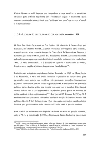 Castelo Branco, o perfil daqueles que compunham o corpo censório, as estratégias
utilizadas para justificar legalmente atos considerados ilegais e, finalmente, quais
assuntos eram vetados sob a égide de uma “política de bom gosto” que prezava a “moral
e os bons costumes”.




11.3.1 – LEGISLAÇÃO E ESTRUTURA DO CORPO CENSÓRIO NO PÓS-1964



O filme Esta Noite Encarnarei no Teu Cadáver foi submetido à Censura logo que
finalizado, em setembro de 1966. As cartas concedendo a liberação da obra, assinadas,
respectivamente, pelos censores Augusto da Costa, chefe da Secretaria de Censura, e
Romero Lago, chefe do SCDP, datam de 2 de dezembro de 1966. A ditadura instaurada
pelo golpe passava por uma transição até atingir uma linha mais coercitiva e radical em
1968. Os Atos Institucionais 2 e 3 estavam em vigência e, assim como os demais,
legalizavam as medidas arbitrárias do governo de Castelo Branco246.


Instituído após a vitória da oposição nas eleições disputadas em 1965, em Minas Gerais
e na Guanabara, o AI-2 não apenas interditou o processo de eleição direta para
governador, como também para presidente e vice-presidente, impondo o bipartidarismo
(o partido situacionista ARENA versus o opositor MDB). A transferência dos processos
políticos para a Justiça Militar nos permite concordar com o jornalista Elio Gaspari
quando destaca que o Ato representava “o primeiro grande passo no processo de
militarização da ordem política nacional”247. Em vigor até 15 de março de 1967, o AI-2
também ampliou o conceito de subversão e a esfera de atuação da Censura, punindo 309
políticos. Já o AI-3, de 5 de fevereiro de 1966, estabelecia, entre outras medidas, pleitos
indiretos para governadores e maior controle do Exército sobre as polícias estaduais.


Para explicar os mecanismos que regeram a Censura no Brasil no período ditatorial,
entre o AI-5 e a Constituição de 1988, a historiadora Beatriz Kushnir se baseou num


246
    O AI-1 entrara em vigor imediatamente após o golpe, em 9 de abril de 1964, e existiu por pouco mais
de dois meses. Tinha o objetivo de fortalecer o poder Executivo e eliminar os “maus elementos” de
órgãos públicos, empresas estatais, universidades e no próprio Exército.
247
    GASPARI, Elio, A Ditadura Envergonhada, São Paulo, Companhia das Letras, 2002, p. 255.


                                                                                                  207
 