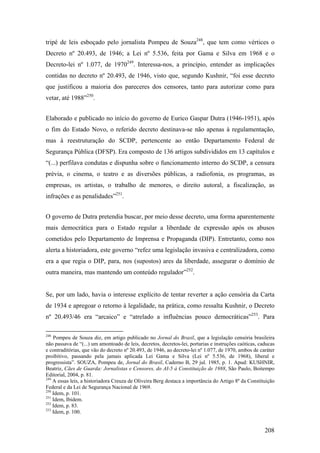 tripé de leis esboçado pelo jornalista Pompeu de Souza248, que tem como vértices o
Decreto nº 20.493, de 1946; a Lei nº 5.536, feita por Gama e Silva em 1968 e o
Decreto-lei nº 1.077, de 1970249. Interessa-nos, a princípio, entender as implicações
contidas no decreto nº 20.493, de 1946, visto que, segundo Kushnir, “foi esse decreto
que justificou a maioria dos pareceres dos censores, tanto para autorizar como para
vetar, até 1988”250.


Elaborado e publicado no início do governo de Eurico Gaspar Dutra (1946-1951), após
o fim do Estado Novo, o referido decreto destinava-se não apenas à regulamentação,
mas à reestruturação do SCDP, pertencente ao então Departamento Federal de
Segurança Pública (DFSP). Era composto de 136 artigos subdivididos em 13 capítulos e
“(...) perfilava condutas e dispunha sobre o funcionamento interno do SCDP, a censura
prévia, o cinema, o teatro e as diversões públicas, a radiofonia, os programas, as
empresas, os artistas, o trabalho de menores, o direito autoral, a fiscalização, as
infrações e as penalidades”251.


O governo de Dutra pretendia buscar, por meio desse decreto, uma forma aparentemente
mais democrática para o Estado regular a liberdade de expressão após os abusos
cometidos pelo Departamento de Imprensa e Propaganda (DIP). Entretanto, como nos
alerta a historiadora, este governo “refez uma legislação invasiva e centralizadora, como
era a que regia o DIP, para, nos (supostos) ares da liberdade, assegurar o domínio de
outra maneira, mas mantendo um conteúdo regulador”252.


Se, por um lado, havia o interesse explícito de tentar reverter a ação censória da Carta
de 1934 e apregoar o retorno à legalidade, na prática, como ressalta Kushnir, o Decreto
nº 20.493/46 era “arcaico” e “atrelado a influências pouco democráticas”253. Para

248
    Pompeu de Souza diz, em artigo publicado no Jornal do Brasil, que a legislação censória brasileira
não passava de “(...) um amontoado de leis, decretos, decretos-lei, portarias e instruções caóticas, caducas
e contraditórias, que vão do decreto nº 20.493, de 1946, ao decreto-lei nº 1.077, de 1970, ambos de caráter
proibitivo, passando pela jamais aplicada Lei Gama e Silva (Lei nº 5.536, de 1968), liberal e
progressista”. SOUZA, Pompeu de, Jornal do Brasil, Caderno B, 29 jul. 1985, p. 1. Apud: KUSHNIR,
Beatriz, Cães de Guarda: Jornalistas e Censores, do AI-5 à Constituição de 1988, São Paulo, Boitempo
Editorial, 2004, p. 81.
249
    A essas leis, a historiadora Creuza de Oliveira Berg destaca a importância do Artigo 8º da Constituição
Federal e da Lei de Segurança Nacional de 1969.
250
    Idem, p. 101.
251
    Idem, Ibidem.
252
    Idem, p. 83.
253
    Idem, p. 100.


                                                                                                       208
 