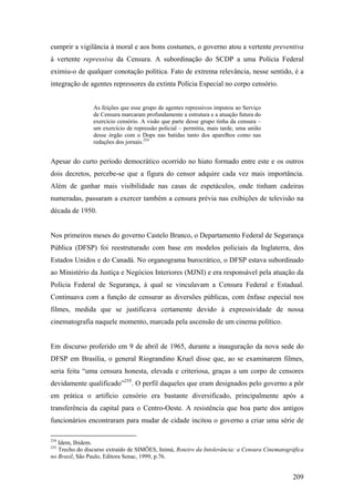 cumprir a vigilância à moral e aos bons costumes, o governo atou a vertente preventiva
à vertente repressiva da Censura. A subordinação do SCDP a uma Polícia Federal
eximiu-o de qualquer conotação política. Fato de extrema relevância, nesse sentido, é a
integração de agentes repressores da extinta Polícia Especial no corpo censório.


                As feições que esse grupo de agentes repressivos imputou ao Serviço
                de Censura marcaram profundamente a estrutura e a atuação futura do
                exercício censório. A visão que parte desse grupo tinha da censura –
                um exercício de repressão policial – permitiu, mais tarde, uma união
                desse órgão com o Dops nas batidas tanto dos aparelhos como nas
                redações dos jornais.254


Apesar do curto período democrático ocorrido no hiato formado entre este e os outros
dois decretos, percebe-se que a figura do censor adquire cada vez mais importância.
Além de ganhar mais visibilidade nas casas de espetáculos, onde tinham cadeiras
numeradas, passaram a exercer também a censura prévia nas exibições de televisão na
década de 1950.


Nos primeiros meses do governo Castelo Branco, o Departamento Federal de Segurança
Pública (DFSP) foi reestruturado com base em modelos policiais da Inglaterra, dos
Estados Unidos e do Canadá. No organograma burocrático, o DFSP estava subordinado
ao Ministério da Justiça e Negócios Interiores (MJNI) e era responsável pela atuação da
Polícia Federal de Segurança, à qual se vinculavam a Censura Federal e Estadual.
Continuava com a função de censurar as diversões públicas, com ênfase especial nos
filmes, medida que se justificava certamente devido à expressividade de nossa
cinematografia naquele momento, marcada pela ascensão de um cinema político.


Em discurso proferido em 9 de abril de 1965, durante a inauguração da nova sede do
DFSP em Brasília, o general Riograndino Kruel disse que, ao se examinarem filmes,
seria feita “uma censura honesta, elevada e criteriosa, graças a um corpo de censores
devidamente qualificado”255. O perfil daqueles que eram designados pelo governo a pôr
em prática o artifício censório era bastante diversificado, principalmente após a
transferência da capital para o Centro-Oeste. A resistência que boa parte dos antigos
funcionários encontraram para mudar de cidade incitou o governo a criar uma série de

254
   Idem, Ibidem.
255
   Trecho do discurso extraído de SIMÕES, Inimá, Roteiro da Intolerância: a Censura Cinematográfica
no Brasil, São Paulo, Editora Senac, 1999, p.76.


                                                                                              209
 