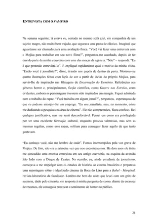 ENTREVISTA COM O VAMPIRO



Na semana seguinte, lá estava eu, sentada no mesmo sofá azul, em companhia de um
sujeito magro, não muito bem trajado, que segurava uma pasta de elástico. Imaginei que
aguardasse ser chamado para uma avaliação física. “Você vai fazer uma entrevista com
o Mojica para trabalhar em seu novo filme?”, perguntou-me acanhado, depois de ter
ouvido parte da minha conversa com uma das moças da agência. “Não” – respondi. “Eu
é que pretendo entrevistá-lo”. E expliquei rapidamente qual o motivo da minha visita.
“Então você é jornalista?”, disse, tirando uns papéis de dentro da pasta. Mostrou-me
quatro ilustrações feitas com lápis de cor a partir de idéias do próprio Mojica, para
servir-lhe de inspiração nas filmagens de Encarnação do Demônio. Referências aos
gêneros horror e, principalmente, ficção científica, como Guerra nas Estrelas, eram
evidentes, embora os personagens tivessem sido inspirados em mangás. Fiquei admirada
com o trabalho do rapaz. “Você trabalha em algum jornal?”, perguntou, esperançoso de
que eu pudesse arranjar-lhe um emprego. “Eu sou jornalista, mas, no momento, estou
me dedicando a pesquisas na área de cinema”. Ele não compreendeu, ficou confuso. Dei
qualquer justificativa, mas me senti desconfortável. Pensei em como era privilegiada
por ter uma excelente formação cultural, enquanto pessoas talentosas, mas sem as
mesmas regalias, como esse rapaz, sofriam para conseguir fazer aquilo de que tanto
gostavam.


“Eu conheço você, não me lembro de onde”. Fomos interrompidos pela voz grave de
Mojica. De fato, não era a primeira vez que nos encontrávamos. Há dois anos ele tinha
me concedido uma extensa entrevista em seu antigo escritório, na esquina da avenida
São João com a Duque de Caxias. Na ocasião, eu, ainda estudante de jornalismo,
começava a me empolgar com os estudos de história do cinema brasileiro e preparava
uma reportagem sobre o idealizado cinema da Boca do Lixo para a Babel - Marginal,
revista-laboratório da faculdade. Lembro-me bem do susto que levei com um grito de
surpresa, dado pelo cineasta, em resposta à minha pergunta de como, diante da escassez
de recursos, ele conseguia provocar o sentimento de horror no público.




                                                                                   21
 
