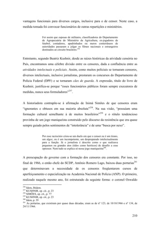 vantagens funcionais para diversos cargos, inclusive para o de censor. Neste caso, a
medida tomada foi convocar funcionários de outras repartições e ministérios.


                 Foi assim que esposas de militares, classificadores do Departamento
                 de Agropecuária do Ministério da Agricultura, ex-jogadores de
                 futebol, contadores, apadrinhados ou meros conterrâneos de
                 autoridades passaram a julgar os filmes nacionais e estrangeiros
                 destinados ao circuito brasileiro.256


Entretanto, segundo Beatriz Kushnir, desde as raízes históricas da atividade censória no
País, encontramos uma célebre divisão entre os censores, dada a confluência entre as
atividades intelectuais e policiais. Assim, como muitos policiais se tornaram censores,
diversos intelectuais, inclusive jornalistas, prestaram os concursos do Departamento de
Polícia Federal (DPF) e se tornaram cães de guarda. A expressão, título do livro de
Kushnir, justifica-se porque “esses funcionários públicos foram sempre executores de
medidas, nunca seus formuladores”257.


A historiadora contrapõe-se à afirmação de Inimá Simões de que censores eram
“ignorantes e obtusos em sua maioria absoluta”258. Na sua visão, “possuíam uma
formação cultural semelhante à de muitos brasileiros”259 e o rótulo tendencioso
provinha de um jogo maniqueísta construído pelo discurso da resistência que era quase
sempre guiado pelos sentimentos de “intolerância” e de uma “busca por nexo”.


                 Por esse raciocínio criou-se um duelo em que o censor ou é um tirano,
                 um algoz, ou é um incompetente, um despreparado intelectualmente
                 para a função. Já o jornalista é descrito como o que realizava
                 pequenos ou grandes atos (tidos como heróicos) de desafio a esse
                 opressor. Nem tudo se explica só nesse jogo maniqueísta260.


A preocupação do governo com a formação dos censores era constante. Por isso, no
final de 1966, o então chefe do SCDP, Antônio Romero Lago, baixou duas portarias261
que determinavam a necessidade de os censores freqüentarem cursos de
aperfeiçoamento e especialização na Academia Nacional de Polícia (ANP). O primeiro,
realizado naquele mesmo ano, foi estruturado da seguinte forma: o coronel Oswaldo

256
    Idem, Ibidem.
257
    KUSHNIR, op. cit., p. 23
258
    SIMÕES, op. cit., p. 77
259
    KUSHNIR, op. cit., p. 23
260
    Idem, p. 39
261
    As portarias, que existiram por quase duas décadas, eram as de nº 123, de 10/10/1966 e nº 134, de
24/11/1966.


                                                                                                210
 