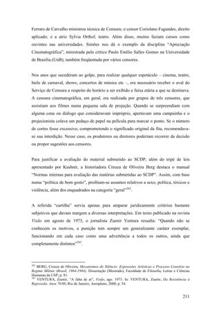 Ferraro de Carvalho ministrou técnica de Censura; o censor Coriolano Fagundes, direito
aplicado; e a atriz Sylvia Orthof, teatro. Além disso, muitos faziam cursos como
ouvintes nas universidades. Simões nos dá o exemplo da disciplina “Apreciação
Cinematográfica”, ministrada pelo crítico Paulo Emílio Salles Gomes na Universidade
de Brasília (UnB), também freqüentada por vários censores.


Nos anos que sucederam ao golpe, para realizar qualquer espetáculo – cinema, teatro,
baile de carnaval, shows, concertos de música etc –, era necessário receber o aval do
Serviço de Censura a respeito do horário a ser exibido e faixa etária a que se destinava.
A censura cinematográfica, em geral, era realizada por grupos de três censores, que
assistiam aos filmes numa pequena sala de projeção. Quando se surpreendiam com
alguma cena ou diálogo que consideravam impróprio, apertavam uma campainha e o
projecionista colava um pedaço de papel na película para marcar o ponto. Se o número
de cortes fosse excessivo, comprometendo o significado original da fita, recomendava-
se sua interdição. Nesse caso, os produtores ou diretores poderiam recorrer da decisão
ou propor sugestões aos censores.


Para justificar a avaliação do material submetido ao SCDP, além do tripé de leis
apresentado por Kushnir, a historiadora Creuza de Oliveira Berg destaca o manual
“Normas internas para avaliação das matérias submetidas ao SCDP”. Assim, com base
numa “política de bom gosto”, proibiam-se assuntos relativos a sexo, política, tóxicos e
violência, além dos enquadrados na categoria “geral”262.


A referida “cartilha” servia apenas para amparar juridicamente critérios bastante
subjetivos que davam margem a diversas interpretações. Em texto publicado na revista
Visão em agosto de 1973, o jornalista Zuenir Ventura ressalta: “Quando não se
conhecem os motivos, a punição tem sempre um generalizante caráter exemplar,
funcionando em cada caso como uma advertência a todos os outros, ainda que
completamente distintos”263.



262
    BERG, Creuza de Oliveira, Mecanismos do Silêncio: Expressões Artísticas e Processo Censório no
Regime Militar (Brasil, 1964-1984). Dissertação (Mestrado), Faculdade de Filosofia, Letras e Ciências
Humanas da USP, p. 81.
263
    VENTURA, Zuenir, “A falta de ar”, Visão, ago. 1973. In: VENTURA, Zuenir, Da Resistência à
Repressão. Anos 70/80, Rio de Janeiro, Aeroplano, 2000, p. 54.


                                                                                                211
 