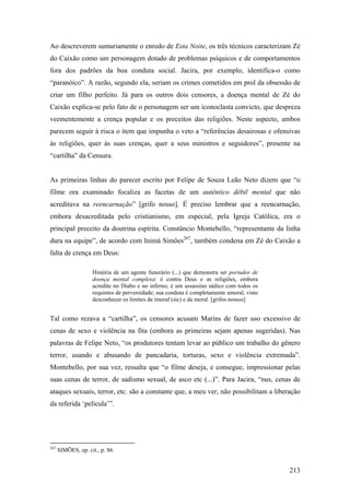 Ao descreverem sumariamente o enredo de Esta Noite, os três técnicos caracterizam Zé
do Caixão como um personagem dotado de problemas psíquicos e de comportamentos
fora dos padrões da boa conduta social. Jacira, por exemplo, identifica-o como
“paranóico”. A razão, segundo ela, seriam os crimes cometidos em prol da obsessão de
criar um filho perfeito. Já para os outros dois censores, a doença mental de Zé do
Caixão explica-se pelo fato de o personagem ser um iconoclasta convicto, que despreza
veementemente a crença popular e os preceitos das religiões. Neste aspecto, ambos
parecem seguir à risca o item que impunha o veto a “referências desairosas e ofensivas
às religiões, quer às suas crenças, quer a seus ministros e seguidores”, presente na
“cartilha” da Censura.


As primeiras linhas do parecer escrito por Felipe de Souza Leão Neto dizem que “o
filme ora examinado focaliza as facetas de um autêntico débil mental que não
acreditava na reencarnação” [grifo nosso]. É preciso lembrar que a reencarnação,
embora desacreditada pelo cristianismo, em especial, pela Igreja Católica, era o
principal preceito da doutrina espírita. Constâncio Montebello, “representante da linha
dura na equipe”, de acordo com Inimá Simões267, também condena em Zé do Caixão a
falta de crença em Deus:

                    História de um agente funerário (...) que demonstra ser portador de
                    doença mental complexa: é contra Deus e as religiões, embora
                    acredite no Diabo e no inferno; é um assassino sádico com todos os
                    requintes de perversidade; sua conduta é completamente amoral, visto
                    desconhecer os limites da imoral (sic) e da moral. [grifos nossos]


Tal como rezava a “cartilha”, os censores acusam Marins de fazer uso excessivo de
cenas de sexo e violência na fita (embora as primeiras sejam apenas sugeridas). Nas
palavras de Felipe Neto, “os produtores tentam levar ao público um trabalho do gênero
terror, usando e abusando de pancadaria, torturas, sexo e violência extremada”.
Montebello, por sua vez, ressalta que “o filme deseja, e consegue, impressionar pelas
suas cenas de terror, de sadismo sexual, de asco etc (...)”. Para Jacira, “nus, cenas de
ataques sexuais, terror, etc. são a constante que, a meu ver, não possibilitam a liberação
da referida ‘película’”.




267
      SIMÕES, op. cit., p. 86.


                                                                                           213
 
