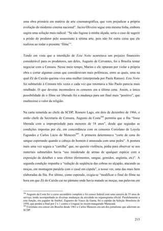 uma obra primária em matéria de arte cinematográfica, que vem prejudicar a própria
evolução do moderno cinema nacional”. Jacira Oliveira segue esta mesma linha, embora
sugira uma solução mais radical: “Se não fugisse à minha alçada, seria o caso de sugerir
a prisão do produtor pelo assassinato à sétima arte, pois não foi outra coisa que ele
realizou ao rodar o presente ‘filme’”.


Tendo em vista que a interdição de Esta Noite acarretava um prejuízo financeiro
considerável para os produtores, um deles, Augusto de Cervantes, foi a Brasília tentar
negociar com a Censura. Nesse meio tempo, Marins e ele optaram por violar a própria
obra e cortar algumas cenas que consideravam mais polêmicas, entre as quais, uma na
qual Zé do Caixão queima viva uma mulher (interpretada por Paula Ramos). Esta Noite
foi submetido à Censura três vezes e cada vez que retornava a São Paulo parecia mais
retalhado. O que deveras incomodava os censores era a última cena. Assim, a única
possibilidade de o filme ser liberado foi a mudança para um final mais “positivo”, que
enaltecesse o valor da religião.


Na carta remetida ao chefe da SCDP, Romero Lago, em dois de dezembro de 1966, o
então chefe da Secretaria de Censura, Augusto da Costa268 permitia que a fita “fosse
liberada com a impropriedade para menores de 18 anos”, desde que seguidas as
condições impostas por ele, em concordância com os censores Coriolano de Loyola
Fagundes e Carlos Lúcio de Menezes269. A primeira determinava “corte de cena do
sangue espirrando quando a cabeça do homem é amassada com uma pedra”. A postura
mais uma vez seguia a “cartilha” que, no quesito violência, pedia para observar se nos
materiais submetidos havia “uso imoderado de armas de qualquer espécie com a
exposição de detalhes e seus efeitos (ferimentos, sangue, gemidos, angústia, etc)”. A
segunda condição impunha a “redução de seqüência das cobras no alçapão, atacando as
moças, em montagem paralela com o casal em cópula”, a nosso ver, uma das mais bem
elaboradas da fita. Por último, como esperado, exigia-se “modificar o final do filme na
hora em que Zé do Caixão cai no pântano onde havia matado as moças, nas palavras em


268
    Augusto da Costa fez o curso secundário completo e foi censor federal com uma carreira de 33 anos de
serviço, tendo acompanhado as diversas mudanças da atividade no organograma oficial. Paralelamente a
esta função, era jogador de futebol. Zagueiro do Vasco da Gama, foi o capitão da Seleção Brasileira de
1950, que perdeu a final por 2 x 1 contra o Uruguai no recém-inaugurado Maracanã.
269
    Coriolano era censor em Brasília desde 1961 e Carlos Menezes era um dos jornalistas que aderiram ao
SCDP.


                                                                                                   215
 