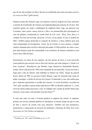 que ele diz não acreditar em Deus. Deverá ser modificado para uma mensagem positiva
de crença em Deus” [grifo nosso].


Naquele mesmo dia, Romero Lago, em resposta à carta de Augusto da Costa, autorizou
a emissão de Certificados de Censura com impropriedade para menores de 18 anos. Não
satisfeito apenas em exigir a redublagem da seqüência final, Lago, em parceria com
Coriolano, outro censor, ousou escrever a fala a ser pronunciada pelo personagem na
cena do pântano, incorporada na versão final de Esta noite: “Deus. Sim, Deus é a
verdade. Eu creio em tua força, salvai-me. A Cruz, a Cruz, padre. A Cruz, o símbolo do
filho”. Embora pareça deslocada no conjunto da narrativa, a frase colabora para uma
outra interpretação do protagonista. Assim, Zé do Caixão se curva perante a religião
católica clamando pelo crucifixo oferecido pelo padre. O filho perfeito, de carne e osso,
pelo qual almejava para dar continuidade à sua existência, de repente confunde-se com
Jesus Cristo, filho de Deus.


Ironicamente, no início do ano seguinte, um dos autores da frase se veria envolvido
numa polêmica que mexeria com os brios da Censura, que tanto pregava a “moral e os
bons costumes”. Descobriu-se que Romero Lago chamava-se Hermelindo Ramirez
Godoy. Havia sido preso em 1944 como mandante de um homicídio. Trocou de nome e
fugiu para o Rio de Janeiro, indo trabalhar no Palácio do Catete. Amigo do general
Kruel, diretor do DPF no governo Castelo Branco, Lago foi nomeado para cargo de
poder e prestígio: a chefia do Serviço de Censura. Evidenciado o caso, não tardou para
que a imprensa questionasse a escolha dos censores. A revista Realidade, em junho de
1967, após vasculhar o quarto andar onde ficava o DPF em Brasília, publicou: “(...) com
nível de cultura médio para baixo, esses 16 cidadãos têm o poder de proibir filmes para
menores, cortar cenas e até interditar uma fita inteira”270.


É certo que cada vez mais a Censura ganhava as páginas dos jornais. A imprensa
prestava um serviço tornando públicas as interdições, ao mesmo tempo em que se valia
do fato e usava-o de acordo com seus interesses. Também sob essa perspectiva,
analisaremos a repercussão do processo de interdição e liberação do filme Esta Noite
Encarnarei no Teu Cadáver na imprensa.


270
      Realidade, jun. 1967. Apud: KUSHNIR, op. cit., p. 178.


                                                                                     216
 