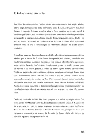 11.4 – LANÇAMENTO E RECEPÇÃO



Esta Noite Encarnarei no Teu Cadáver, quarto longa-metragem de José Mojica Marins,
obteve ampla repercussão na mídia impressa tal como À Meia-Noite Levarei Sua Alma.
Embora o conjunto de textos reunidos sobre o filme constitua um recorte parcial, é
bastante significativo, pois sua análise já nos fornece importantes subsídios para melhor
compreender a recepção desta obra na ocasião de seu lançamento em São Paulo e no
Rio de Janeiro. Delineados os contornos desta recepção, podemos aferir com maior
precisão como se deu a consolidação do “fenômeno Mojica” na esfera cultural
brasileira.


O rótulo de precursor do gênero horror, conferido pelos diversos segmentos da crítica a
Marins após a estréia de À Meia-Noite e incorporado pelo cineasta, contribuiu para
manter seu nome nas páginas de publicações com os mais diferentes perfis de público,
antes e depois da estréia de Esta Noite: de veículos de grande circulação, entre os quais
se incluem os de caráter popular, a jornais de bairro, alguns bastante desconhecidos.
Ainda que a discussão empreendida por críticos e jornalistas em torno do diretor e sua
obra permanecesse restrita ao eixo São Paulo – Rio de Janeiro, também foram
encontrados vestígios da aparição de Esta Noite em periódicos de outras localidades,
não apenas brasileiros, mas também estrangeiros, como a revista francesa Midi-Minuit
Fantastique. Neste caso, trata-se de uma manifestação isolada pouco representativa do
reconhecimento do cineasta no exterior, que só viria a ocorrer de modo efetivo mais
tarde.


Conforme destacado no item 10.4 desta pesquisa, a primeira reportagem sobre Esta
noite, escrita por Maurice Capovilla, foi publicada no jornal O Estado de S. Paulo em
24 de fevereiro de 1966, em meio a discussões que antecediam a exibição de À Meia-
Noite no Rio de Janeiro. Enfocou os bizarros bastidores das gravações de modo que
parecessem uma espécie de release da fita pois, de forma velada, não deixava de
convocar o público leitor para assistir a ela.




                                                                                     217
 