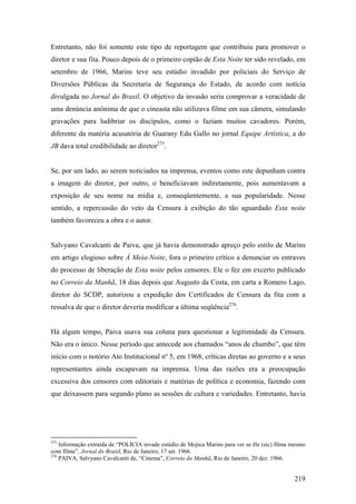 Entretanto, não foi somente este tipo de reportagem que contribuiu para promover o
diretor e sua fita. Pouco depois de o primeiro copião de Esta Noite ter sido revelado, em
setembro de 1966, Marins teve seu estúdio invadido por policiais do Serviço de
Diversões Públicas da Secretaria de Segurança do Estado, de acordo com notícia
divulgada no Jornal do Brasil. O objetivo da invasão seria comprovar a veracidade de
uma denúncia anônima de que o cineasta não utilizava filme em sua câmera, simulando
gravações para ludibriar os discípulos, como o faziam muitos cavadores. Porém,
diferente da matéria acusatória de Guarany Edu Gallo no jornal Equipe Artística, a do
JB dava total credibilidade ao diretor275.


Se, por um lado, ao serem noticiados na imprensa, eventos como este depunham contra
a imagem do diretor, por outro, o beneficiavam indiretamente, pois aumentavam a
exposição de seu nome na mídia e, conseqüentemente, a sua popularidade. Nesse
sentido, a repercussão do veto da Censura à exibição do tão aguardado Esta noite
também favoreceu a obra e o autor.


Salvyano Cavalcanti de Paiva, que já havia demonstrado apreço pelo estilo de Marins
em artigo elogioso sobre À Meia-Noite, fora o primeiro crítico a denunciar os entraves
do processo de liberação de Esta noite pelos censores. Ele o fez em excerto publicado
no Correio da Manhã, 18 dias depois que Augusto da Costa, em carta a Romero Lago,
diretor do SCDP, autorizou a expedição dos Certificados de Censura da fita com a
ressalva de que o diretor deveria modificar a última seqüência276.


Há algum tempo, Paiva usava sua coluna para questionar a legitimidade da Censura.
Não era o único. Nesse período que antecede aos chamados “anos de chumbo”, que têm
início com o notório Ato Institucional nº 5, em 1968, críticas diretas ao governo e a seus
representantes ainda escapavam na imprensa. Uma das razões era a preocupação
excessiva dos censores com editoriais e matérias de política e economia, fazendo com
que deixassem para segundo plano as sessões de cultura e variedades. Entretanto, havia




275
    Informação extraída de “POLÍCIA invade estúdio de Mojica Marins para ver se êle (sic) filma mesmo
com filme”, Jornal do Brasil, Rio de Janeiro, 17 set. 1966.
276
    PAIVA, Salvyano Cavalcanti de, “Cinema”, Correio da Manhã, Rio de Janeiro, 20 dez. 1966.


                                                                                                219
 