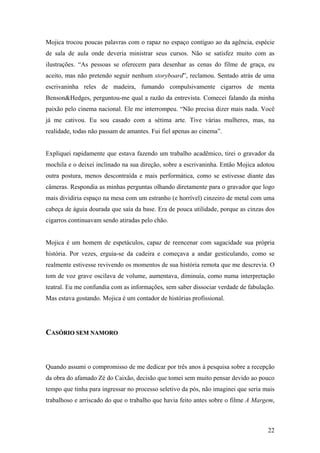 Mojica trocou poucas palavras com o rapaz no espaço contíguo ao da agência, espécie
de sala de aula onde deveria ministrar seus cursos. Não se satisfez muito com as
ilustrações. “As pessoas se oferecem para desenhar as cenas do filme de graça, eu
aceito, mas não pretendo seguir nenhum storyboard”, reclamou. Sentado atrás de uma
escrivaninha reles de madeira, fumando compulsivamente cigarros de menta
Benson&Hedges, perguntou-me qual a razão da entrevista. Comecei falando da minha
paixão pelo cinema nacional. Ele me interrompeu. “Não precisa dizer mais nada. Você
já me cativou. Eu sou casado com a sétima arte. Tive várias mulheres, mas, na
realidade, todas não passam de amantes. Fui fiel apenas ao cinema”.


Expliquei rapidamente que estava fazendo um trabalho acadêmico, tirei o gravador da
mochila e o deixei inclinado na sua direção, sobre a escrivaninha. Então Mojica adotou
outra postura, menos descontraída e mais performática, como se estivesse diante das
câmeras. Respondia as minhas perguntas olhando diretamente para o gravador que logo
mais dividiria espaço na mesa com um estranho (e horrível) cinzeiro de metal com uma
cabeça de águia dourada que saía da base. Era de pouca utilidade, porque as cinzas dos
cigarros continuavam sendo atiradas pelo chão.


Mojica é um homem de espetáculos, capaz de reencenar com sagacidade sua própria
história. Por vezes, erguia-se da cadeira e começava a andar gesticulando, como se
realmente estivesse revivendo os momentos de sua história remota que me descrevia. O
tom de voz grave oscilava de volume, aumentava, diminuía, como numa interpretação
teatral. Eu me confundia com as informações, sem saber dissociar verdade de fabulação.
Mas estava gostando. Mojica é um contador de histórias profissional.




CASÓRIO SEM NAMORO



Quando assumi o compromisso de me dedicar por três anos à pesquisa sobre a recepção
da obra do afamado Zé do Caixão, decisão que tomei sem muito pensar devido ao pouco
tempo que tinha para ingressar no processo seletivo da pós, não imaginei que seria mais
trabalhoso e arriscado do que o trabalho que havia feito antes sobre o filme A Margem,



                                                                                    22
 