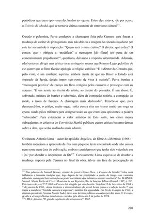 periódicos que eram opositores declarados ao regime. Entre eles, estava, não por acaso,
o Correio da Manhã, que se tornaria vítima constante de terrorismo cultural277.


Ousado e polemista, Paiva condenou a chantagem feita pela Censura para forçar a
mudança de caráter do protagonista, mas não deixou a imagem do cineasta incólume por
este ter sucumbido à imposição: “Quem será o mais cretino? O diretor, que cedeu? O
censor, que o obrigou a “modificar” a mensagem [do filme] sob pena de ser
comercialmente prejudicado?”, questiona, deixando a resposta subentendida. Ademais,
não hesita em dirigir uma crítica voraz a ninguém menos que Romero Lago, pelo fato de
ele querer que o filme fizesse apologia à religião católica: “E o diretor da Censura que,
pelo visto, é um catolicão aspirina, embora ciente de que no Brasil o Estado está
separado da Igreja, deseja impor seu ponto de vista à maioria”. Paiva ironiza a
“mensagem positiva” de crença em Deus redigida pelos censores e prossegue com os
ataques: “É um acinte ao direito do artista, ao direito do pensador. É um abuso. É,
sobretudo, mistura de burrice e subversão, além de corrupção notória, a corrupção do
medo, a troca de favores. A chantagem mais deslavada”. Percebe-se que, para
desmerecê-los, o crítico, muito sagaz, volta contra eles um termo muito em voga na
época, usado pelos militares para designar todos os que eram seus opositores: a palavra
“subversão”. Para evidenciar o valor artístico de Esta noite, nos cinco meses
subseqüentes, o colunista do Correio da Manhã publicou quatro críticas bastante densas
sobre a obra, que serão analisadas mais adiante.


O cineasta Antonio Lima – autor do episódio Angélica, do filme As Libertinas (1968) –
também menciona a apreensão da fita num pequeno texto encontrado onde não consta
nem nome nem data de publicação, embora consideremos que tenha sido veiculado em
1967 por abordar o lançamento da fita278. Curiosamente, Lima esquiva-se de abordar a
mudança imposta pela Censura no final da obra, talvez em face da preocupação de


277
    Nas palavras de Samuel Wainer, criador do jornal Última Hora, o Correio da Manhã “tinha tanta
influência e tamanha tradição que, logo depois de ter precipitado a queda de Jango com violentos
editoriais, conseguiu fazer oposição ao poder ascendente dos militares e manter sua força”. In: WAINER,
Samuel. Minha Razão de Viver: Memórias de um Repórter, Rio de Janeiro, Editora Record, 1987, p. 263.
Por essa razão, em 7/12/1968, o Correio foi atingido por uma bomba. Nos dias 13 de dezembro de 1968 e
7 de janeiro de 1969, vários diretores e administradores do jornal foram presos e a edição do dia 7, que
trazia a manchete “Abolida censura à imprensa”, também foi apreendida. Em 26 de fevereiro de 1969, a
diretora-presidente, Niomar Moniz Sodré, teve seus direitos políticos cassados por dez anos. O Correio,
devido a sérios problemas econômicos, circulou pela última em 8 de junho de 1974.
278
    LIMA, Antonio, “O grande espetáculo do sobrenatural”, 1967.


                                                                                                   220
 