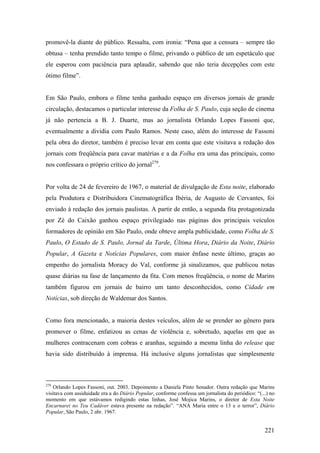 promovê-la diante do público. Ressalta, com ironia: “Pena que a censura – sempre tão
obtusa – tenha prendido tanto tempo o filme, privando o público de um espetáculo que
ele esperou com paciência para aplaudir, sabendo que não teria decepções com este
ótimo filme”.


Em São Paulo, embora o filme tenha ganhado espaço em diversos jornais de grande
circulação, destacamos o particular interesse da Folha de S. Paulo, cuja seção de cinema
já não pertencia a B. J. Duarte, mas ao jornalista Orlando Lopes Fassoni que,
eventualmente a dividia com Paulo Ramos. Neste caso, além do interesse de Fassoni
pela obra do diretor, também é preciso levar em conta que este visitava a redação dos
jornais com freqüência para cavar matérias e a da Folha era uma das principais, como
nos confessara o próprio crítico do jornal279.


Por volta de 24 de fevereiro de 1967, o material de divulgação de Esta noite, elaborado
pela Produtora e Distribuidora Cinematográfica Ibéria, de Augusto de Cervantes, foi
enviado à redação dos jornais paulistas. A partir de então, a segunda fita protagonizada
por Zé do Caixão ganhou espaço privilegiado nas páginas dos principais veículos
formadores de opinião em São Paulo, onde obteve ampla publicidade, como Folha de S.
Paulo, O Estado de S. Paulo, Jornal da Tarde, Última Hora, Diário da Noite, Diário
Popular, A Gazeta e Notícias Populares, com maior ênfase neste último, graças ao
empenho do jornalista Moracy do Val, conforme já sinalizamos, que publicou notas
quase diárias na fase de lançamento da fita. Com menos freqüência, o nome de Marins
também figurou em jornais de bairro um tanto desconhecidos, como Cidade em
Notícias, sob direção de Waldemar dos Santos.


Como fora mencionado, a maioria destes veículos, além de se prender ao gênero para
promover o filme, enfatizou as cenas de violência e, sobretudo, aquelas em que as
mulheres contracenam com cobras e aranhas, seguindo a mesma linha do release que
havia sido distribuído à imprensa. Há inclusive alguns jornalistas que simplesmente



279
    Orlando Lopes Fassoni, out. 2003. Depoimento a Daniela Pinto Senador. Outra redação que Marins
visitava com assiduidade era a do Diário Popular, conforme confessa um jornalista do periódico: “(...) no
momento em que estávamos redigindo estas linhas, José Mojica Marins, o diretor de Esta Noite
Encarnarei no Teu Cadáver estava presente na redação”. “ANA Maria entre o 13 e o terror”, Diário
Popular, São Paulo, 2 abr. 1967.


                                                                                                    221
 