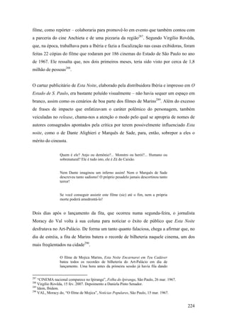 filme, como repórter – colaboraria para promovê-lo em evento que também contou com
a parceria do cine Anchieta e de uma pizzaria da região287. Segundo Virgílio Rovêda,
que, na época, trabalhava para a Ibéria e fazia a fiscalização nas casas exibidoras, foram
feitas 22 cópias do filme que rodaram por 186 cinemas do Estado de São Paulo no ano
de 1967. Ele ressalta que, nos dois primeiros meses, teria sido visto por cerca de 1,8
milhão de pessoas288.


O cartaz publicitário de Esta Noite, elaborado pela distribuidora Ibéria e impresso em O
Estado de S. Paulo, era bastante poluído visualmente – não havia sequer um espaço em
branco, assim como os cenários de boa parte dos filmes de Marins289. Além do excesso
de frases de impacto que enfatizavam o caráter polêmico do personagem, também
veiculadas no release, chama-nos a atenção o modo pelo qual se apropria de nomes de
autores consagrados apontados pela crítica por terem possivelmente influenciado Esta
noite, como o de Dante Alighieri e Marquês de Sade, para, então, sobrepor a eles o
mérito do cineasta.


                Quem é ele? Anjo ou demônio?... Monstro ou herói?... Humano ou
                sobrenatural? Ele é tudo isto, ele é Zé do Caixão.


                Nem Dante imaginou um inferno assim! Nem o Marquês de Sade
                descreveu tanto sadismo! O próprio pesadelo jamais descortinou tanto
                terror!


                Se você conseguir assistir este filme (sic) até o fim, nem a própria
                morte poderá amedrontá-lo!


Dois dias após o lançamento da fita, que ocorreu numa segunda-feira, o jornalista
Moracy do Val volta à sua coluna para noticiar o êxito de público que Esta Noite
desfrutava no Art-Palácio. De forma um tanto quanto falaciosa, chega a afirmar que, no
dia de estréia, a fita de Marins batera o recorde de bilheteria naquele cinema, um dos
mais freqüentados na cidade290.

                O filme de Mojica Marins, Esta Noite Encarnarei em Teu Cadáver
                bateu todos os recordes de bilheteria do Art-Palácio em dia de
                lançamento. Uma hora antes da primeira sessão já havia fila dando


287
    “CINEMA nacional comparece no Ipiranga”, Folha do Ipiranga, São Paulo, 26 mar. 1967.
288
    Virgílio Rovêda, 15 fev. 2007. Depoimento a Daniela Pinto Senador.
289
    Idem, Ibidem.
290
    VAL, Moracy do, “O filme de Mojica”, Notícias Populares, São Paulo, 15 mar. 1967.


                                                                                           224
 