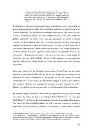 volta no quarteirão da Conselheiro Crispiniano. Deve ter rendido no
                 Art e circuito, num único dia, quase 20 milhões [quase R$ 145 mil],
                 quantia que a maioria dos filmes brasileiros não consegue faturar em
                 uma semana. Mojica, que não sai da porta do Art-Palácio, garante que
                 chegará em São Paulo aos 500 milhões [aproximadamente R$ 3,6
                 milhões].


É sabido que as informações divulgadas por este jornalista nem sempre eram confiáveis
porque baseadas apenas em dados fornecidos pelo próprio cineasta que ia à redação do
Notícias Populares com freqüência buscando promoção gratuita. No entanto, mesmo
diante da ausência dos borderôs do filme, acreditamos que, de fato, tenha obtido um
público significativo na estréia, motivo pelo qual permaneceu em cartaz na semana
seguinte. Um forte indício é o fato de o comerciante Antonio Fracari ter aumentado a
sua participação na fita, cerca de um mês depois que ela estreara, de 48,5% para 58,5%
dos direitos sobre os lucros líquidos obtidos com a exibição. Vale lembrar também que,
conforme cálculos realizados a partir de dados extraídos de um recibo analisado no
subcapítulo 11.2, possivelmente, entre 13 de março e 26 de maio, a renda líquida de
Esta Noite teria sido NCr$ 68.376,06 (R$ 406.454,95), portanto a cifra apontada pelo
jornalista, ainda que na moeda anterior, não chega a ser absurda em face do montante
arrecadado.


Esta Noite logrou êxito de bilheteria, mas tal como À Meia-Noite, não foi muito
discutido pelos críticos de São Paulo. Se, por um lado, as páginas dos jornais estavam
recheadas de notas e reportagens de divulgação da fita, as colunas de crítica
silenciavam, salvo casos isolados, que discutiremos a seguir. É prova de que os críticos
não exerciam influência nos espectadores, tampouco nos que freqüentavam o Art-
Palácio, cujo perfil provavelmente coincidia com o dos leitores do Notícias Populares.


Os primeiros artigos consistentes sobre Esta Noite despontaram em jornais paulistas três
dias depois da estréia: um deles é assinado por Alfredo Sternheim291 e o outro, por
Paulo Ramos292. Ambos nos dão a dimensão da dicotomia da recepção pela crítica em
São Paulo, pois adotam posições radicais em relação ao filme: enquanto o primeiro o
espezinha a ponto de rebaixá-lo à condição de subproduto, o outro o elogia, tecendo


291
  STERNHEIM, Alfredo, ““Horror” nacional”, O Estado de S. Paulo, São Paulo,16 mar. 1967.
292
   RAMOS, Paulo, “O filme de Mojica”, Folha de S. Paulo, São Paulo, 16 mar. 1967. Segundo Fassoni,
Paulo Ramos era muito amigo do diretor da Folha na época, Cláudio Abramo, e, por isso, eventualmente,
publicava críticas. Orlando Lopes Fassoni, out. 2003. Depoimento a Daniela Pinto Senador.


                                                                                                225
 