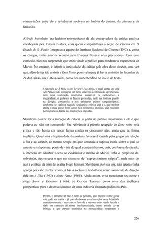 comparações entre ele e referências notáveis no âmbito do cinema, da pintura e da
literatura.


Alfredo Sternheim era legítimo representante da ala conservadora da crítica paulista
encabeçada por Rubem Biáfora, com quem compartilhava a seção de cinema em O
Estado de S. Paulo. Integrava a equipe do Instituto Nacional de Cinema (INC) e, como
os colegas, tinha enorme repúdio pelo Cinema Novo e seus precursores. Com esse
currículo, não nos surpreende que tenha vindo a público para condenar a experiência de
Marins. No entanto, é latente a curiosidade do crítico pela obra deste diretor, uma vez
que, além de ter ido assistir a Esta Noite, possivelmente já havia assistido às façanhas de
Zé do Caixão em À Meia-Noite, como fica subentendido no início do texto.


               Seqüência de À Meia-Noite Levarei Tua Alma, o atual cartaz do cine
               Art-Palácio não consegue ser nem uma boa continuação aprimorada,
               nem uma realização autônoma assistível. A canhestrice, a
               vulgaridade, o grotesco se fazem presentes, tanto na história quanto
               na direção, cenografia e nos inúmeros efeitos sanguinolentos,
               conforme se verifica naquela seqüência onírica que é a que melhor
               atesta o mau gosto, bem como nos momentos eróticos, que resultam
               pornográficos diante das marcações impostas.


Sternheim parece ter a intenção de educar o gosto do público mostrando a ele o que
poderia ou não ser consumido. Faz referência à própria recepção de Esta noite pela
crítica e não hesita em lançar farpas contra os cinemanovistas, ainda que de forma
implícita. Questiona a legitimidade da postura favorável tomada pelo grupo em relação
à fita e ao diretor, ao mesmo tempo em que denuncia a suposta ironia sobre a qual se
assentava tal postura, ponto de vista do qual compartilhamos, pois, conforme destacado,
a intenção de Glauber Rocha ao evidenciar o mérito de Marins tinha o propósito de,
sobretudo, desmerecer o que ele chamava de “expressionismo caipira”, nada mais do
que a estética da obra de Walter Hugo Khouri. Sternheim, por sua vez, não apenas tinha
apreço por este diretor, como já havia inclusive trabalhado como assistente de direção
dele em A Ilha (1963) e Noite Vazia (1964). Ainda assim, evita mencionar seu nome e
elege Amor e Desamor (1966), de Gerson Tavares, como uma das melhores
perspectivas para o desenvolvimento de uma indústria cinematográfica no País.

               Porém, o lamentável não é tanto a película, que mesmo como glosa
               não pode ser aceita – já que não houve essa intenção, nem foi obtida
               conscientemente – mas sim o fato de a mesma estar sendo levada a
               sério em camadas de nossa intelectualidade, numa atitude talvez
               irônica, e que parece inspirada na mordacidade inoperante e


                                                                                       226
 