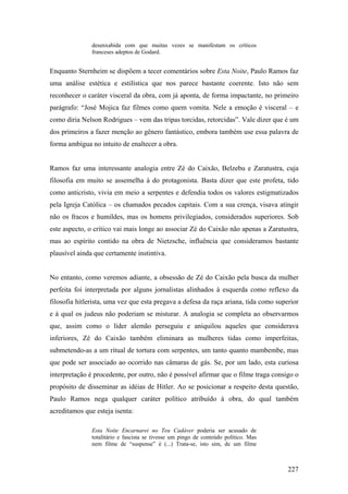 desenxabida com que muitas vezes se manifestam os críticos
               franceses adeptos de Godard.


Enquanto Sternheim se dispõem a tecer comentários sobre Esta Noite, Paulo Ramos faz
uma análise estética e estilística que nos parece bastante coerente. Isto não sem
reconhecer o caráter visceral da obra, com já aponta, de forma impactante, no primeiro
parágrafo: “José Mojica faz filmes como quem vomita. Nele a emoção é visceral – e
como diria Nelson Rodrigues – vem das tripas torcidas, retorcidas”. Vale dizer que é um
dos primeiros a fazer menção ao gênero fantástico, embora também use essa palavra de
forma ambígua no intuito de enaltecer a obra.


Ramos faz uma interessante analogia entre Zé do Caixão, Belzebu e Zaratustra, cuja
filosofia em muito se assemelha à do protagonista. Basta dizer que este profeta, tido
como anticristo, vivia em meio a serpentes e defendia todos os valores estigmatizados
pela Igreja Católica – os chamados pecados capitais. Com a sua crença, visava atingir
não os fracos e humildes, mas os homens privilegiados, considerados superiores. Sob
este aspecto, o crítico vai mais longe ao associar Zé do Caixão não apenas a Zaratustra,
mas ao espírito contido na obra de Nietzsche, influência que consideramos bastante
plausível ainda que certamente instintiva.


No entanto, como veremos adiante, a obsessão de Zé do Caixão pela busca da mulher
perfeita foi interpretada por alguns jornalistas alinhados à esquerda como reflexo da
filosofia hitlerista, uma vez que esta pregava a defesa da raça ariana, tida como superior
e à qual os judeus não poderiam se misturar. A analogia se completa ao observarmos
que, assim como o líder alemão perseguiu e aniquilou aqueles que considerava
inferiores, Zé do Caixão também eliminara as mulheres tidas como imperfeitas,
submetendo-as a um ritual de tortura com serpentes, um tanto quanto mambembe, mas
que pode ser associado ao ocorrido nas câmaras de gás. Se, por um lado, esta curiosa
interpretação é procedente, por outro, não é possível afirmar que o filme traga consigo o
propósito de disseminar as idéias de Hitler. Ao se posicionar a respeito desta questão,
Paulo Ramos nega qualquer caráter político atribuído à obra, do qual também
acreditamos que esteja isenta:

               Esta Noite Encarnarei no Teu Cadáver poderia ser acusado de
               totalitário e fascista se tivesse um pingo de conteúdo político. Mas
               nem filme de “suspense” é (...) Trata-se, isto sim, de um filme



                                                                                      227
 