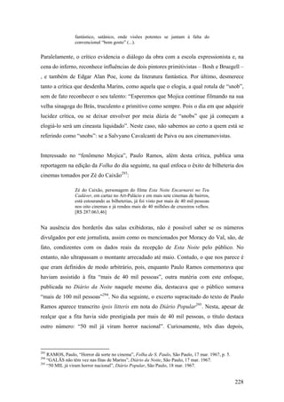 fantástico, satânico, onde visões potentes se juntam à falta do
                 convencional “bom gosto” (...).


Paralelamente, o crítico evidencia o diálogo da obra com a escola expressionista e, na
cena do inferno, reconhece influências de dois pintores primitivistas – Bosh e Bruegell –
, e também de Edgar Alan Poe, ícone da literatura fantástica. Por último, desmerece
tanto a crítica que desdenha Marins, como aquela que o elogia, a qual rotula de “snob”,
sem de fato reconhecer o seu talento: “Esperemos que Mojica continue filmando na sua
velha sinagoga do Brás, truculento e primitivo como sempre. Pois o dia em que adquirir
lucidez crítica, ou se deixar envolver por meia dúzia de “snobs” que já começam a
elogiá-lo será um cineasta liquidado”. Neste caso, não sabemos ao certo a quem está se
referindo como “snobs”: se a Salvyano Cavalcanti de Paiva ou aos cinemanovistas.


Interessado no “fenômeno Mojica”, Paulo Ramos, além desta crítica, publica uma
reportagem na edição da Folha do dia seguinte, na qual enfoca o êxito de bilheteria dos
cinemas tomados por Zé do Caixão293:

                 Zé do Caixão, personagem do filme Esta Noite Encarnarei no Teu
                 Cadáver, em cartaz no Art-Palácio e em mais sete cinemas de bairros,
                 está estourando as bilheterias, já foi visto por mais de 40 mil pessoas
                 nos oito cinemas e já rendeu mais de 40 milhões de cruzeiros velhos.
                 [R$ 287.063,46]


Na ausência dos borderôs das salas exibidoras, não é possível saber se os números
divulgados por este jornalista, assim como os mencionados por Moracy do Val, são, de
fato, condizentes com os dados reais da recepção de Esta Noite pelo público. No
entanto, não ultrapassam o montante arrecadado até maio. Contudo, o que nos parece é
que eram definidos de modo arbitrário, pois, enquanto Paulo Ramos comemorava que
haviam assistido à fita “mais de 40 mil pessoas”, outra matéria com este enfoque,
publicada no Diário da Noite naquele mesmo dia, destacava que o público somava
“mais de 100 mil pessoas”294. No dia seguinte, o excerto supracitado do texto de Paulo
Ramos aparece transcrito ipsis litteris em nota do Diário Popular295. Nesta, apesar de
realçar que a fita havia sido prestigiada por mais de 40 mil pessoas, o título destaca
outro número: “50 mil já viram horror nacional”. Curiosamente, três dias depois,



293
    RAMOS, Paulo, “Horror dá sorte no cinema”, Folha de S. Paulo, São Paulo, 17 mar. 1967, p. 5.
294
    “GALÃS não têm vez nas fitas de Marins”, Diário da Noite, São Paulo, 17 mar. 1967.
295
    “50 MIL já viram horror nacional”, Diário Popular, São Paulo, 18 mar. 1967.


                                                                                                   228
 