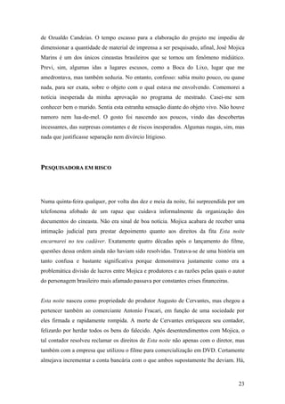 de Ozualdo Candeias. O tempo escasso para a elaboração do projeto me impediu de
dimensionar a quantidade de material de imprensa a ser pesquisado, afinal, José Mojica
Marins é um dos únicos cineastas brasileiros que se tornou um fenômeno midiático.
Previ, sim, algumas idas a lugares escusos, como a Boca do Lixo, lugar que me
amedrontava, mas também seduzia. No entanto, confesso: sabia muito pouco, ou quase
nada, para ser exata, sobre o objeto com o qual estava me envolvendo. Comemorei a
notícia inesperada da minha aprovação no programa de mestrado. Casei-me sem
conhecer bem o marido. Sentia esta estranha sensação diante do objeto vivo. Não houve
namoro nem lua-de-mel. O gosto foi nascendo aos poucos, vindo das descobertas
incessantes, das surpresas constantes e de riscos inesperados. Algumas rusgas, sim, mas
nada que justificasse separação nem divórcio litigioso.




PESQUISADORA EM RISCO




Numa quinta-feira qualquer, por volta das dez e meia da noite, fui surpreendida por um
telefonema afobado de um rapaz que cuidava informalmente da organização dos
documentos do cineasta. Não era sinal de boa notícia. Mojica acabara de receber uma
intimação judicial para prestar depoimento quanto aos direitos da fita Esta noite
encarnarei no teu cadáver. Exatamente quatro décadas após o lançamento do filme,
questões dessa ordem ainda não haviam sido resolvidas. Tratava-se de uma história um
tanto confusa e bastante significativa porque demonstrava justamente como era a
problemática divisão de lucros entre Mojica e produtores e as razões pelas quais o autor
do personagem brasileiro mais afamado passava por constantes crises financeiras.


Esta noite nasceu como propriedade do produtor Augusto de Cervantes, mas chegou a
pertencer também ao comerciante Antonio Fracari, em função de uma sociedade por
eles firmada e rapidamente rompida. A morte de Cervantes enriqueceu seu contador,
felizardo por herdar todos os bens do falecido. Após desentendimentos com Mojica, o
tal contador resolveu reclamar os direitos de Esta noite não apenas com o diretor, mas
também com a empresa que utilizou o filme para comercialização em DVD. Certamente
almejava incrementar a conta bancária com o que ambos supostamente lhe deviam. Há,



                                                                                     23
 