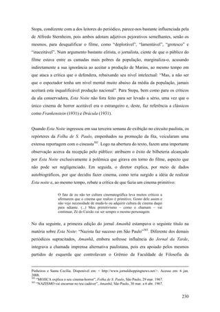 Stopa, condizente com a dos leitores do periódico, parece-nos bastante influenciada pela
de Alfredo Sternheim, pois ambos adotam adjetivos pejorativos semelhantes, senão os
mesmos, para desqualificar o filme, como “deplorável”, “lamentável”, “grotesco” e
“inaceitável”. Num argumento bastante elitista, o jornalista, ciente de que o público do
filme estava entre as camadas mais pobres da população, marginaliza-o, acusando
indiretamente a sua ignorância ao aceitar a produção de Marins, ao mesmo tempo em
que ataca a crítica que o defendera, rebaixando seu nível intelectual: “Mas, a não ser
que o espectador tenha um nível mental muito abaixo da média da população, jamais
aceitará esta inqualificável produção nacional”. Para Stopa, bem como para os críticos
da ala conservadora, Esta Noite não fora feito para ser levado a sério, uma vez que o
único cinema de horror aceitável era o estrangeiro e, deste, faz referência a clássicos
como Frankenstein (1931) e Drácula (1931).


Quando Esta Noite ingressou em sua terceira semana de exibição no circuito paulista, os
repórteres da Folha de S. Paulo, empenhados na promoção da fita, veicularam uma
extensa reportagem com o cineasta302. Logo na abertura do texto, fazem uma importante
observação acerca da recepção pelo público: atribuem o êxito de bilheteria alcançado
por Esta Noite exclusivamente à polêmica que girava em torno do filme, aspecto que
não pode ser negligenciado. Em seguida, o diretor explica, por meio de dados
autobiográficos, por que decidiu fazer cinema, como teria surgido a idéia de realizar
Esta noite e, ao mesmo tempo, rebate a crítica de que fazia um cinema primitivo:

                O fato de eu não ter cultura cinematográfica leva muitos críticos a
                afirmarem que o cinema que realizo é primitivo. Gosto dele assim e
                não vejo necessidade de mudá-lo ou adquirir cultura de cinema daqui
                para adiante. (...) Meu primitivismo – como o chamam – vai
                continuar, Zé do Caixão vai ser sempre o mesmo personagem.


No dia seguinte, a primeira edição do jornal Amanhã estampava o seguinte título na
matéria sobre Esta Noite: “Nazista faz sucesso em São Paulo”303. Diferente dos demais
periódicos supracitados, Amanhã, embora sofresse influência do Jornal da Tarde,
integrava a chamada imprensa alternativa paulistana, pois era apoiado pelos mesmos
partidos de esquerda que controlavam o Grêmio da Faculdade de Filosofia da


Pinheiros e Santa Cecília. Disponível em: < http://www.jornalshoppingnews.net/>. Acesso em: 6 jan.
2008.
302
    “MOJICA explica o seu cinema-horror”, Folha de S. Paulo, São Paulo, 29 mar. 1967.
303
    “NAZISMO vai encarnar no teu cadáver”, Amanhã, São Paulo, 30 mar. a 6 abr. 1967.


                                                                                             230
 