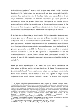 Universidade de São Paulo304, entre os quais se destacava o próprio Partido Comunista
Brasileiro (PCB). Nesse sentido, não nos surpreende que tenha interpretado Esta Noite
como um filme reacionário a ponto de classificar Marins como nazista. Trata-se de um
artigo panfletário e acusatório, sem nenhuma consistência, que sequer aprofunda a
discussão do rótulo, que poderia trazer sérias conseqüências ao cineasta naquele
contexto pós-golpe militar. Ao contrário, recai na simples menção ao argumento da fita
tornando-se, desta forma, mera repetição das idéias contidas nas demais reportagens e,
nesse sentido, não deixa de contribuir indiretamente para a promoção do cineasta.


É certo que Marins tirava proveito não apenas dos elogios, mas também dos ataques que
recebia, pois ambos colocavam seu nome em evidência na mídia impressa e na
audiovisual. Além de ter sido notícia no cinejornal de Primo Carbonari305, não tardou
para que passasse a freqüentar programas de televisão, acompanhado pelas atrizes de
seus filmes, que, tal como fora ressaltado, também saltavam aos olhos dos jornalistas. O
primeiro apresentador a recebê-lo foi Nelson Aires, que comandava o programa
Encontro aos Sábados, no Canal 2306. Em seguida, foi ao programa Show, do Canal 9 e
ao de Hebe Camargo. Começou, então, a rondar o boato, possivelmente criado por ele
próprio, de que teria sido convidado para produzir um programa no Canal 2 e não havia
aceitado307.


Desde que lançara o personagem Zé do Caixão, José Mojica Marins contava com um
forte aliado no Rio de Janeiro: Salvyano Cavalcanti de Paiva. Diferentemente dos
jornalistas da Folha de S. Paulo, que alternavam críticas com reportagens promocionais,
Paiva buscou enaltecer o valor artístico de Esta noite a partir de artigos que se
aprofundavam na análise estética e estilística da obra. O primeiro deste conjunto


304
    “No Amanhã constituiu-se o núcleo dirigente que, sob a liderança de Raimundo Rodrigues Pereira,
viria a fundar vários dos mais importantes jornais alternativos, dos quais, por sua vez, surgiram outros
jornais e grupos dissidentes. Foi em Amanhã que se criou o mecanismo de frente jornalística, pelo qual
vários partidos de esquerda, mantendo seus jornais clandestinos ou de partido, unem-se na sustentação de
um jornal, produzido sob padrões técnicos de mercado, voltado não só aos seus militantes, mas também a
um público externo e distribuído nacionalmente”. KUCINSKI, Bernardo, Jornalistas e Revolucionários.
Nos Tempos da Imprensa Alternativa, São Paulo, Scritta Editorial, 1991. Apud: FARO, J. S., “A
Imprensa         Brasileira       e       a       revista       Realidade”.        Disponível       em:
<www.eca.usp.br/alaic/Congreso1999/14gt/José%20S.rtf >. Acesso em: 6 jan. 2008.
305
    Consta na Filmografia da Cinemateca Brasileira que Marins havia figurado no Notícias 790, de Primo
Carbonari, liberado pela Censura Federal em 21 de dezembro de 1967.
306
    “ENCONTRO tem Mojica e música”, Diário da Noite, São Paulo, 1º abr. 1967.
307
    “MOJICA não quer nada com a TV”, Diário Popular, São Paulo, 7 abr. 1967.


                                                                                                   231
 