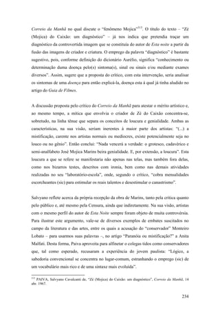 Correio da Manhã no qual discute o “fenômeno Mojica”313. O título do texto – “Zé
(Mojica) do Caixão: um diagnóstico” – já nos indica que pretendia traçar um
diagnóstico da controvertida imagem que se constituía do autor de Esta noite a partir da
fusão das imagens de criador e criatura. O emprego da palavra “diagnóstico” é bastante
sugestivo, pois, conforme definição do dicionário Aurélio, significa “conhecimento ou
determinação duma doença pelo(s) sintoma(s), sinal ou sinais e/ou mediante exames
diversos”. Assim, sugere que a proposta do crítico, com esta intervenção, seria analisar
os sintomas de uma doença para então explicá-la, doença esta à qual já tinha aludido no
artigo do Guia de Filmes.


A discussão proposta pelo crítico do Correio da Manhã para atestar o mérito artístico e,
ao mesmo tempo, a mítica que envolvia o criador de Zé do Caixão concentra-se,
sobretudo, na linha tênue que separa os conceitos de loucura e genialidade. Ambas as
características, na sua visão, seriam inerentes à maior parte dos artistas: “(...) a
mistificação, carente nos artistas normais ou medíocres, existe potencialmente seja no
louco ou no gênio”. Então conclui: “Nada vencerá a verdade: o grotesco, cadavérico e
semi-analfabeto José Mojica Marins beira genialidade. E, por extensão, a loucura”. Esta
loucura a que se refere se manifestaria não apenas nas telas, mas também fora delas,
como nos bizarros testes, descritos com ironia, bem como nas demais atividades
realizadas no seu “laboratório-escola”, onde, segundo o crítico, “cobra mensalidades
escorcheantes (sic) para estimular os reais talentos e desestimular o canastrismo”.


Salvyano reflete acerca da própria recepção da obra de Marins, tanto pela crítica quanto
pelo público e, até mesmo pela Censura, ainda que indiretamente. Na sua visão, artistas
com o mesmo perfil do autor de Esta Noite sempre foram objeto de muita controvérsia.
Para ilustrar este argumento, vale-se de diversos exemplos de embates suscitados no
campo da literatura e das artes, entre os quais a acusação do “conservador” Monteiro
Lobato – para usarmos suas palavras –, no artigo “Paranóia ou mistificação?” a Anita
Malfati. Desta forma, Paiva aproveita para alfinetar o colegas tidos como conservadores
que, tal como esperado, recusaram a experiência do jovem paulista: “Lógico, a
sabedoria convencional se concentra no lugar-comum, estranhando o emprego (sic) de
um vocabulário mais rico e de uma sintaxe mais evoluída”.

313
   PAIVA, Salvyano Cavalcanti de, “Zé (Mojica) do Caixão: um diagnóstico”, Correio da Manhã, 14
abr. 1967.


                                                                                          234
 