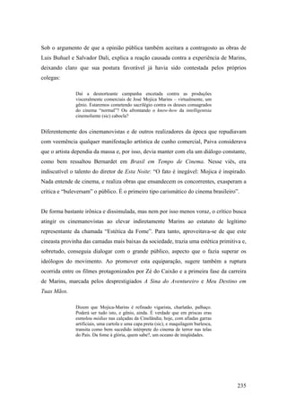 Sob o argumento de que a opinião pública também aceitara a contragosto as obras de
Luis Buñuel e Salvador Dali, explica a reação causada contra a experiência de Marins,
deixando claro que sua postura favorável já havia sido contestada pelos próprios
colegas:

               Daí a desnorteante campanha encetada contra as produções
               visceralmente comerciais de José Mojica Marins – virtualmente, um
               gênio. Estaremos cometendo sacrilégio contra os deuses consagrados
               do cinema “normal”? Ou afrontando o know-how da intelligentsia
               cinemoliente (sic) cabocla?


Diferentemente dos cinemanovistas e de outros realizadores da época que repudiavam
com veemência qualquer manifestação artística de cunho comercial, Paiva considerava
que o artista dependia da massa e, por isso, devia manter com ela um diálogo constante,
como bem ressaltou Bernardet em Brasil em Tempo de Cinema. Nesse viés, era
indiscutível o talento do diretor de Esta Noite: “O fato é inegável: Mojica é inspirado.
Nada entende de cinema, e realiza obras que ensandecem os concorrentes, exasperam a
crítica e “buleversam” o público. É o primeiro tipo carismático do cinema brasileiro”.


De forma bastante irônica e dissimulada, mas nem por isso menos voraz, o crítico busca
atingir os cinemanovistas ao elevar indiretamente Marins ao estatuto de legítimo
representante da chamada “Estética da Fome”. Para tanto, aproveitava-se de que este
cineasta provinha das camadas mais baixas da sociedade, trazia uma estética primitiva e,
sobretudo, conseguia dialogar com o grande público, aspecto que o fazia superar os
ideólogos do movimento. Ao promover esta equiparação, sugere também a ruptura
ocorrida entre os filmes protagonizados por Zé do Caixão e a primeira fase da carreira
de Marins, marcada pelos desprestigiados A Sina do Aventureiro e Meu Destino em
Tuas Mãos.

               Dizem que Mojica-Marins é refinado vigarista, charlatão, palhaço.
               Poderá ser tudo isto, e gênio, ainda. É verdade que em priscas eras
               esmolou médias nas calçadas da Cinelândia; hoje, com afiadas garras
               artificiais, uma cartola e uma capa preta (sic), e maquilagem burlesca,
               transita como bem sucedido intérprete do cinema de terror nas telas
               do País. Da fome à glória, quem sabe?, um oceano de iniqüidades.




                                                                                         235
 