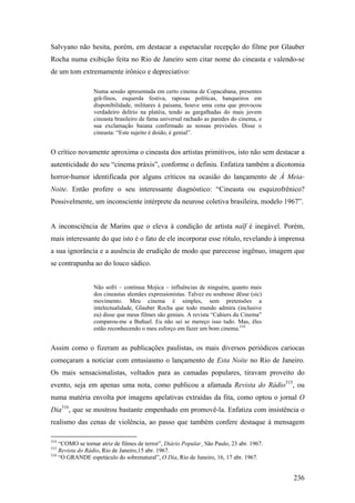 Salvyano não hesita, porém, em destacar a espetacular recepção do filme por Glauber
Rocha numa exibição feita no Rio de Janeiro sem citar nome do cineasta e valendo-se
de um tom extremamente irônico e depreciativo:

                 Numa sessão apresentada em certo cinema de Copacabana, presentes
                 grã-finos, esquerda festiva, raposas políticas, banqueiros em
                 disponibilidade, militares à paisana, houve uma cena que provocou
                 verdadeiro delírio na platéia, tendo as gargalhadas do mais jovem
                 cineasta brasileiro de fama universal rachado as paredes do cinema, e
                 sua exclamação baiana confirmado as nossas previsões. Disse o
                 cineasta: “Este sujeito é doido, é genial”.


O crítico novamente aproxima o cineasta dos artistas primitivos, isto não sem destacar a
autenticidade do seu “cinema práxis”, conforme o definiu. Enfatiza também a dicotomia
horror-humor identificada por alguns críticos na ocasião do lançamento de À Meia-
Noite. Então profere o seu interessante diagnóstico: “Cineasta ou esquizofrênico?
Possivelmente, um inconsciente intérprete da neurose coletiva brasileira, modelo 1967”.


A inconsciência de Marins que o eleva à condição de artista naïf é inegável. Porém,
mais interessante do que isto é o fato de ele incorporar esse rótulo, revelando à imprensa
a sua ignorância e a ausência de erudição de modo que parecesse ingênuo, imagem que
se contrapunha ao do louco sádico.


                 Não sofri – continua Mojica – influências de ninguém, quanto mais
                 dos cineastas alemães expressionistas. Talvez eu soubesse dêsse (sic)
                 movimento. Meu cinema é simples, sem pretensões a
                 intelectualidade, Glauber Rocha que todo mundo admira (inclusive
                 eu) disse que meus filmes são geniais. A revista “Cahiers du Cinema”
                 comparou-me a Buñuel. Eu não sei se mereço isso tudo. Mas, êles
                 estão reconhecendo o meu esforço em fazer um bom cinema.314


Assim como o fizeram as publicações paulistas, os mais diversos periódicos cariocas
começaram a noticiar com entusiasmo o lançamento de Esta Noite no Rio de Janeiro.
Os mais sensacionalistas, voltados para as camadas populares, tiravam proveito do
evento, seja em apenas uma nota, como publicou a afamada Revista do Rádio315, ou
numa matéria envolta por imagens apelativas extraídas da fita, como optou o jornal O
Dia316, que se mostrou bastante empenhado em promovê-la. Enfatiza com insistência o
realismo das cenas de violência, ao passo que também confere destaque à mensagem

314
    “COMO se tornar atriz de filmes de terror”, Diário Popular¸ São Paulo, 23 abr. 1967.
315
    Revista do Rádio, Rio de Janeiro,15 abr. 1967.
316
    “O GRANDE espetáculo do sobrenatural”, O Dia, Rio de Janeiro, 16, 17 abr. 1967.


                                                                                           236
 