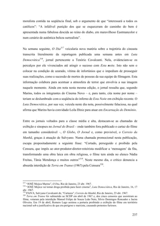 moralista contida na seqüência final, sob o argumento de que “interessará a todos os
católicos”: “A infalível punição dos que se esqueceram do caminho do bem é
apresentada numa fabulosa descida ao reino do diabo, em maravilhoso Eastmancolor e
num cenário de autêntica beleza surrealista”.


Na semana seguinte, O Dia317 veicularia nova matéria sobre a trajetória do cineasta
transcrita literalmente da reportagem publicada uma semana antes em Luta
Democrática318, jornal pertencente a Tenório Cavalcanti. Nela, evidenciam-se os
percalços por ele vivenciados até atingir o sucesso com Esta noite. Isto não sem o
colocar na condição de azarado, vítima de infortúnios que o impediam de prosseguir
suas realizações, como a sucessão de mortes de pessoas da sua equipe de filmagem. Esta
informação colabora para acentuar a atmosfera de terror que envolvia a sua imagem
naquele momento. Ainda em nota nesta mesma edição, o jornal ressalta que, segundo
Marins, todos os integrantes do Cinema Novo – e, para tanto, cita nome por nome –
teriam se deslumbrado com a seqüência do inferno de Esta Noite em exibição recente. O
Luta Democrática, por sua vez, veicula neste dia nota, possivelmente falaciosa, na qual
afirma que Marins havia convidado Leila Diniz para atuar em Encarnação do Demônio.


Entre os jornais voltados para a classe média e alta, destacam-se as chamadas de
exibição e sinopses no Jornal do Brasil – onde também fora publicado o cartaz do filme
em tamanho considerável –, O Globo, O Jornal e, como previsível, o Correio da
Manhã, graças à atuação de Salvyano. Numa chamada promocional nesta publicação,
escapa propositadamente a seguinte frase: “Cortado, perseguido e proibido pela
Censura, que impôs ao ator-produtor-diretor-roteirista modificar a ‘mensagem’ da fita,
transformando uma obra laica em obra religiosa, o filme tem ainda no elenco Nádia
Freitas, Tânia Mendonça e muitos outros”319. Neste mesmo dia, o crítico denuncia a
absurda interdição de Terra em Transe (1967) pela Censura320.




317
    “JOSÉ Mojica Marins”, O Dia, Rio de Janeiro, 23 abr. 1967.
318
    “JOSÉ Mojica vai tomar droga proibida para fazer cinema”, Luta Democrática, Rio de Janeiro, 16, 17
abr. 1967.
319
    PAIVA, Salvyano Cavalcanti de, “Cartazes”, Correio da Manhã, Rio de Janeiro, 23 abr. 1967.
320
    Terra em Transe foi submetido ao SCDP em abril de 1967 e, dos cinco censores que assistiram ao
filme, votaram pela interdição Manoel Felipe de Souza Leão Neto, Sílvio Domingos Roncador e Jacira
Oliveira. Em 19 de abril, Romero Lago assinou a portaria proibindo a exibição do filme em território
nacional sob a justificativa de que era perigoso e marxista, causando protestos furiosos.


                                                                                                 237
 