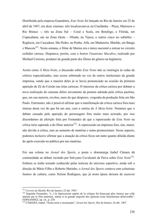 Distribuído pela empresa Guanabara, Esta Noite foi lançado no Rio de Janeiro em 25 de
abril de 1967, em doze cinemas: três localizavam-se na Cinelândia – Plaza, Marrocos e
Rio Branco –; três na Zona Sul – Coral e Scala, em Botafogo, e Flórida, em
Copacabana; um na Zona Oeste – Olinda, na Tijuca; e outros cinco no subúrbio –
Regência, em Cascadura; São Pedro, na Penha; Alfa, em Madureira; Matilde, em Bangu
e Mascote321. Nesta semana, o filme de Marins era o único nacional a estrear no circuito
exibidor carioca. Disputava, porém, com o horror Fanatismo Macabro, realizado por
Michael Carreras, produtor de grande parte dos filmes do gênero na Inglaterra.


Assim como À Meia-Noite, a discussão sobre Esta Noite não se restringiu às rodas de
críticos especializados, mas ecoou sobretudo na voz de outros intelectuais da grande
imprensa, sendo que a maioria deles já se havia pronunciado na ocasião da primeira
aparição de Zé do Caixão nas telas cariocas. O interesse da crítica carioca por debater a
nova realização do cineasta difere novamente da postura adotada pela crítica paulista,
que, em sua maioria, revelou, mais do que desprezo, vergonha da produção feita em São
Paulo. Entretanto, não é possível afirmar que a manifestação da crítica carioca fora mais
intensa desta vez do que há um ano, com a estréia de À Meia-Noite. Notamos que o
debate causado pela aparição do personagem fora muito mais acirrado, por isso
discordamos da aferição feita por Fernandez de que a repercussão de Esta Noite na
crítica teria superado a do filme anterior322. A repercussão na imprensa fora, sim, maior,
não devido à crítica, mas ao aumento de matérias e notas promocionais. Nesse aspecto,
podemos inclusive afirmar que a atuação da crítica ficou um tanto quanto diluída diante
do apelo exercido no público por tais matérias.


Em sua coluna no Jornal dos Sports, a poeta e dramaturga Isabel Câmara dá
continuidade ao debate incitado por Salvyano Cavalcanti de Paiva sobre Esta Noite323.
Embora se tenha tornado conhecido pelas notícias do universo esportivo, ainda sob a
direção de Mário Filho e Roberto Marinho, o Jornal dos Sports contava com colunistas
ilustres de cultura, como Nelson Rodrigues, que já nesta época deixara de escrever



321
    Correio da Manhã, Rio de Janeiro, 25 abr. 1967.
322
    Segundo Fernandez, “(...) la répercussion auprès de la critique fut beaucoup plus intense que celle
atteinte par le film antérieur, même si la grande majorité des opinions resta franchement défavorable”.
FERNANDEZ, op. cit., p. 230.
323
    CÂMARA, Isabel, “Nesta noite a encarnação”, Jornal dos Sports¸ Rio de Janeiro, 26 abr. 1967.


                                                                                                  238
 
