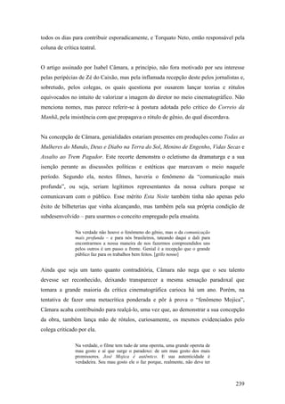 todos os dias para contribuir esporadicamente, e Torquato Neto, então responsável pela
coluna de crítica teatral.


O artigo assinado por Isabel Câmara, a princípio, não fora motivado por seu interesse
pelas peripécias de Zé do Caixão, mas pela inflamada recepção deste pelos jornalistas e,
sobretudo, pelos colegas, os quais questiona por ousarem lançar teorias e rótulos
equivocados no intuito de valorizar a imagem do diretor no meio cinematográfico. Não
menciona nomes, mas parece referir-se à postura adotada pelo crítico do Correio da
Manhã, pela insistência com que propagava o rótulo de gênio, do qual discordava.


Na concepção de Câmara, genialidades estariam presentes em produções como Todas as
Mulheres do Mundo, Deus e Diabo na Terra do Sol, Menino de Engenho, Vidas Secas e
Assalto ao Trem Pagador. Este recorte demonstra o ecletismo da dramaturga e a sua
isenção perante as discussões políticas e estéticas que marcavam o meio naquele
período. Segundo ela, nestes filmes, haveria o fenômeno da “comunicação mais
profunda”, ou seja, seriam legítimos representantes da nossa cultura porque se
comunicavam com o público. Esse mérito Esta Noite também tinha não apenas pelo
êxito de bilheterias que vinha alcançando, mas também pela sua própria condição de
subdesenvolvido – para usarmos o conceito empregado pela ensaísta.

                Na verdade não houve o fenômeno do gênio, mas o da comunicação
                mais profunda – e para nós brasileiros, tateando daqui e dali para
                encontrarmos a nossa maneira de nos fazermos compreendidos uns
                pelos outros é um passo a frente. Genial é a recepção que o grande
                público faz para os trabalhos bem feitos. [grifo nosso]


Ainda que seja um tanto quanto contraditória, Câmara não nega que o seu talento
devesse ser reconhecido, deixando transparecer a mesma sensação paradoxal que
tomara a grande maioria da crítica cinematográfica carioca há um ano. Porém, na
tentativa de fazer uma metacrítica ponderada e pôr à prova o “fenômeno Mojica”,
Câmara acaba contribuindo para realçá-lo, uma vez que, ao demonstrar a sua concepção
da obra, também lança mão de rótulos, curiosamente, os mesmos evidenciados pelo
colega criticado por ela.

                Na verdade, o filme tem tudo de uma opereta, uma grande opereta de
                mau gosto e aí que surge o paradoxo: de um mau gosto dos mais
                promissores. José Mojica é autêntico. E sua autenticidade é
                verdadeira. Seu mau gosto ele o faz porque, realmente, não deve ter



                                                                                      239
 