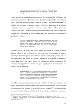 nenhuma cultura, nenhum aprendizado, nada. É um diretor altamente
               aproveitável desde que não se faça em torno dele o folclore. [grifo
               nosso]


No dia seguinte, em resposta à colunista do Jornal dos Sports, a crítica Tati Moraes, que
um ano atrás polemizara a discussão sobre À Meia-Noite conferindo-lhe quatro estrelas,
volta à sua coluna para dar destaque à condição de gênio a que Marins fora alçado324 e
também para incentivar o público a assistir a Esta Noite. Após descrever a violência
contida nas ações do protagonista, evidencia a criatividade e o talento do diretor.
Concorda com Isabel Câmara e outros críticos que acusaram o mau gosto do filme, mas
ressalta que é justamente na representação deste mau gosto que se encontrava a
genialidade do diretor.

               Que José Mojica Marins (diretor e autor do argumento) tem uma
               imaginação fertilíssima e um talento explosivo, ninguém poderá
               discutir, como também é genial o mau gosto gritante dos seus
               “decors”, a capacidade instintiva para fazer do amor uma perversão,
               do sexo algo de asqueroso.


Desta vez, em vez de quatro, Tati dedica apenas três estrelas às façanhas de Zé do
Caixão, indício de que se decepcionara um pouco com a continuação da saga do
personagem. Reclama o pouco senso de humor contido neste segundo episódio, uma vez
que considera um dos méritos do cineasta a combinação de elementos do horror e do
humor, para criar o seu humor negro. Em contrapartida, critica a monotonia dos
momentos de suspensão da narrativa nos quais o protagonista discorre sobre a sua
filosofia com pernosticismo.


               Desconfiamos de que Zé (o personagem) esteja querendo ser levado a
               sério, e isso é mau, sobretudo quando interrompe a fascinante ação
               para expor suas teorias, copiadas das bestialogias grandiloquentes a
               que nos habituaram os “cientistas loucos” de produções estrangeiras.
               Quanto a José (o cineasta) deve sim ser levado a sério, sendo como é
               uma nova figura importante no nosso cinema.


O produtor Geraldo Santos Pereira, em nota no Diário de Notícias, expressa a sua
revolta em relação ao estatuto de gênio a que alguns críticos como Tati Moraes estavam
elevando o autor do “grotesco” À Meia-Noite, como o classifica325. Este mesmo crítico
acusaria, no mês seguinte, a imaturidade de Glauber Rocha num de seus filmes mais

324
   MORAES, Tati, “Encarnarei no Teu Cadáver”, Última Hora, Rio de Janeiro, 27 abr. 1967.
325
   PEREIRA, Geraldo Santos, “Esta Noite Encarnarei no Teu Cadáver”, Diário de Notícias, Rio de
Janeiro, 28 abr. 1967.


                                                                                          240
 