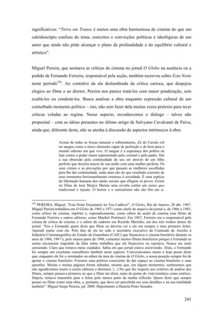 significativos: “Terra em Transe é menos uma obra harmoniosa de cinema do que um
caleidoscópio confuso do tema, conceitos e convicções políticas e ideológicas de um
autor que ainda não pôde alcançar o plano da profundidade e do equilíbrio cultural e
artístico”.


Miguel Pereira, que assinava as críticas de cinema no jornal O Globo na ausência ou a
pedido de Fernando Ferreira, responsável pela seção, também escreveu sobre Esta Noite
neste período326. Ao contrário da ala deslumbrada da crítica carioca, que despejou
elogios ao filme e ao diretor, Pereira nos parece tratá-los com maior ponderação, sem
exaltá-los ou condená-los. Busca analisar a obra enquanto expressão cultural de um
conturbado momento político – isto, não sem fazer dela muitas vezes pretexto para tecer
críticas veladas ao regime. Nesse aspecto, reconhecemos o diálogo – talvez não
proposital – com as idéias presentes no último artigo de Salvyano Cavalcanti de Paiva,
ainda que, diferente deste, não se atenha à discussão de aspectos intrínsecos à obra.

                  Acima de todas as forças naturais e sobrenaturais, Zé do Caixão crê
                  no sangue como o único elemento capaz de perfeição e de bem para o
                  mundo odiento em que vive. O sangue é a esperança dos pobres na
                  luta contra o poder maior representado pelo coronel e pelo padre. Daí
                  a sua obsessão pela continuidade de seu ser através de um filho
                  perfeito que deveria nascer de sua união com uma mulher perfeita. Os
                  seus crimes e as provações por que passam as mulheres escolhidas
                  para lhe dar continuidade, nada mais são do que resultado coerente de
                  seus tormentos horizontalmente extensos à sociedade. É uma espécie
                  de libertação humana dos males sociais que afligem os povos. Existe
                  no filme de José Mojica Marins uma revolta contra um status quo
                  tradicional e injusto. O horror e o surrealismo não são fim em si.


326
    PEREIRA, Miguel, “Esta Noite Encarnarei no Teu Cadáver”, O Globo, Rio de Janeiro, 28 abr. 1967.
Miguel Pereira trabalhou em O Globo de 1965 a 1971 como chefe do arquivo do jornal e, de 1966 a 1983,
como crítico de cinema, repórter e, esporadicamente, como editor da seção de cinema (nas férias de
Fernando Ferreira e outros editores, como Maribel Portinari). Em 1967, Ferreira era o responsável pela
coluna de crítica de cinema, e o editor do caderno era Ricardo Marinho, um dos três irmãos donos do
jornal. “Era o Fernando quem dizia que filme eu deveria ver e ele era sempre o meu primeiro leitor.
Aprendi muito com ele. Pelo fato de ele ter sido o secretário executivo da Comissão de Auxílio à
Indústria Cinematográfica do Estado da Guanabara (CAIC) que financiava o cinema brasileiro durante os
anos de 1966, 1967 e, pelo menos parte de 1968, comentei muitos filmes brasileiros porque o Fernando se
sentia eticamente impedido de falar sobre trabalhos que ele financiava ou rejeitava. Nunca me senti
censurado. Claro que tomava meus cuidados. Sabia em que jornal estava escrevendo. Aliás, o Fernando
foi sempre um excelente conselheiro também neste aspecto. Conversávamos muito e hoje posso dizer
que, enquanto ele foi o orientador ou editor da área de cinema de O Globo, a nossa posição sempre foi de
apoiar o cinema brasileiro. Fizemos uma política consciente de dar espaço ao cinema brasileiro e suas
questões. Muitas e muitas páginas foram editadas, mesmo que, em alguns momentos, sentíssemos que
não agradávamos muito a certos editores e diretores. (...) No que diz respeito aos critérios de análise dos
filmes, sempre pensava primeiro no que o filme me dizia, tanto do ponto de vista temático como estético.
Depois, tentava transmitir para o leitor pelo menos parte da minha reflexão. Quero dizer que sempre
pensei no filme como uma obra, e, portanto, que deve ser percebida em seus detalhes e na sua totalidade
também”. Miguel Serpa Pereira, jul. 2004. Depoimento a Daniela Pinto Senador.


                                                                                                      241
 