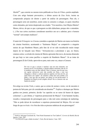 Manhã331, que consiste no mesmo texto publicado no Guia de Filmes, porém ampliado.
Com este artigo bastante provocativo, o último acerca de Esta Noite, insiste na
compreensão psíquica do diretor a partir da análise do personagem. Para ele, o
personagem seria um neurótico, assim como os censores e colegas, os quais classifica
como alienados, por terem desprezado seu criador. “Um neurótico, José Mojica Marins?
Menos, talvez, do que os que o perseguem ou dele debocham, porque não o entendem.
(...) Por isso certos escritores consideram neurótico um ser a admirar, pois o homem
“normal” será sempre medíocre”.


O autor de O Gangster no Cinema considera a aparição de Marins um marco na história
do cinema brasileiro, acentuando o “fenômeno Mojica” ao compará-lo a ninguém
menos do que Humberto Mauro, pelo fato de só ter sido reconhecido muito tempo
depois de ter lançado seus filmes: “Arriscamo-nos a proclamar o que, no futuro,
estamos certos: a eclosão do cinema de Marins apresenta fato novo, da mesma dimensão
do que hoje se tem como pacífico a respeito de Humberto Mauro”. Já ao tratar do
personagem Zé do Caixão, aproveita-se para, mais uma vez, atacar a Censura:


                Por isso os que o cercam o repelem: será um mau elemento, um
                homem sem fé. Os da platéia, a opinião pública elementar, hão de vê-
                lo também como um tipo ridículo. Para a Censura, mais do que isso,
                um agente subversivo, pois não acredita em Deus, e por isso
                obrigaram o diretor a colocar palavras espúrias em boca de Zé, um
                apelo final a um “padre”, do contrário o filme não seria exibido. Um
                padre, e por que não um pastor, um rabino ou um pai-de-santo? A
                República do Brasil já terá religião oficial? Ou os censores são um
                bando de carolas?


Em artigo na revista Visão, o autor, que se exime de assinar o texto, vai de encontro à
postura de Salvyano, por ele considerada um desatino332. Explica o destaque que Marins
ganhou nos jornais, primeiro, devido “ao capricho ou ao senso de humor de alguns
colunistas”, e, por último, à “esperteza promocional de Mojica”. Com bastante lucidez,
ressalta a transposição do personagem para a vida real como estratégia de marketing:
“Não se pode deixar de reconhecer a esperteza promocional de Mojica. Ele vai mais
longe do que os rivais: vive fora das telas as proezas satânicas de seu personagem”.




331
    PAIVA, Salvyano Cavalcanti de, “Esta Noite Encarnarei no Teu Cadáver”, Correio da Manhã, Rio de
Janeiro, 3 mai. 1967.
332
    “O CINEASTA que o diabo inventou”, Visão, Rio de Janeiro, 5 mai. 1967.


                                                                                              244
 