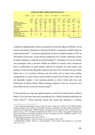 A polêmica engendrada por críticos e jornalistas em torno das figuras de Marins e Zé do
Caixão conseguiram ultrapassar as fronteiras do Brasil e começaram a ganhar espaço na
mídia internacional335. A primeira manifestação ocorrera na edição de junho de 1967 de
Midi-Minuit Fantastique, revista francesa editada por Eric Losfeld e dedicada a filmes
do gênero fantástico, sobretudo aos hollywoodianos336. Entretanto, em vez de veicular
uma reportagem sobre o percurso trilhado por Marins no cinema, como costumavam
fazer as publicações em geral quando tratavam de cineastas de outros países, esta
preferiu se valer de duas fotografias expressivas de Esta Noite, fazendo com que o filme
falasse por si só. A primeira enfocava uma das atrizes sob ao menos cinco aranhas
caranguejeiras e a outra retrata a cena do inferno em que Zé do Caixão, sob os trajes de
um imperador romano, ri com sarcasmo perante os servos. Ainda neste mês, com
distribuição da Satélite Filmes, Marins consegue emplacar A Sina do Aventureiro nos
cines Pathé, Riviera e outros do circuito carioca337.


É nesse período que surge uma rápida menção do cineasta Luis Sérgio Person a Mojica
Marins. Ela se dá numa entrevista concedida por ele a Alfredo Sternheim publicada em
Filme Cultura338. Nesta entrevista, Person não elogia nem desmerece o cineasta,

335
    Uma reportagem publicada no jornal Cidade de Santos afirma que os filmes de José Mojica Marins
também estariam sendo exibidos na Venezuela, Alemanha e Inglaterra, mas não é possível comprovar a
veracidade de tal informação. “MOJICA precisa de licença para seus testes de terror”, Cidade de Santos,
Santos, 15 ago. 1967. Já conforme depoimento de Marins ao News Seller, a fita ganhava destaque em
Roma, Paris, Madri e em cidades da América do Sul e da América do Norte. “MOJICA o sádico”, News
Seller, Suplemento do Lar, 10 set. 1967, p. 8.
336
    Midi-Minuit Fantastique, jun. 1967, p. 88-89.
337
    “WESTERN brasileiro”, Jornal do Comércio, Rio de Janeiro, 29 jul. 1967.
338
    STERNHEIN, Alfredo, “Person e o cinema paulista”, Filme Cultura, Rio de Janeiro, n. 5, jul. ago.
1967, pp. 18 a 21.


                                                                                                  246
 
