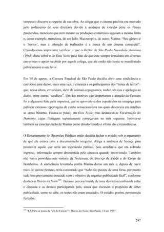 tampouco discorre a respeito de sua obra. Ao alegar que o cinema paulista era marcado
pelo isolamento de seus diretores devido à ausência de vínculo entre os filmes
produzidos, menciona que nem mesmo as produções comerciais seguiam a mesma linha
e, como exemplo, menciona, de um lado, Mazzaropi e, de outro, Marins: “Seu gênero é
o ‘horror’, mas a intenção de realizador é a busca de um cinema comercial”.
Consideramos importante verificar o que o diretor de São Paulo Sociedade Anônima
(1965) dizia sobre o de Esta Noite pelo fato de que este sempre ressaltara em diversas
entrevistas o apoio recebido por aquele colega, que até então não havia se manifestado
publicamente a seu favor.


Em 14 de agosto, a Censura Estadual de São Paulo decidiu abrir uma sindicância e
convidou para depor, mais uma vez, o cineasta e os participantes dos “testes de terror”–
que, nessa altura, envolviam, além de animais repugnantes, nudez, tóxicos e apologia ao
diabo, entre outras “sandices”. Um dos motivos que despertaram a atenção da Censura
foi a algazarra feita pela imprensa, que se aproveitava dos espetáculos na sinagoga para
publicar extensas reportagens de cunho sensacionalista nas quais descrevia em detalhes
as cenas bizarras. Falava-se pouco em Esta Noite, mas destacava-se Encarnação do
Demônio, cujas filmagens supostamente começariam no mês seguinte. Insistia-se
também na caracterização de Marins como desafortunado e vítima das circunstâncias.


O Departamento de Diversões Públicas então decidiu fechar o estúdio sob o argumento
de que ele estava com a documentação irregular. Alega a ausência de licença para
promover aquilo que seria um espetáculo público, pois acreditava que era cobrado
ingresso, informação sempre desmentida pelo cineasta quando entrevistado. Também
não havia providenciado vistoria da Prefeitura, do Serviço de Saúde e do Corpo de
Bombeiros. A sindicância levantada contra Marins durou um mês e, depois de ouvir
mais de quinze pessoas, teria constatado que “tudo não passou de uma farsa, porquanto
tudo fora previamente ensaiado com o objetivo de angariar publicidade fácil”, conforme
destaca o Diário da Noite339. Trata-se provavelmente de uma desculpa combinada entre
o cineasta e os demais participantes pois, ainda que tivessem o propósito de obter
publicidade, como se sabe, os testes não eram ensaiados. O estúdio, porém, permanecia
fechado.


339
      “FARSA os testes de “Zé do Caixão””, Diário da Noite, São Paulo, 14 set. 1967


                                                                                      247
 