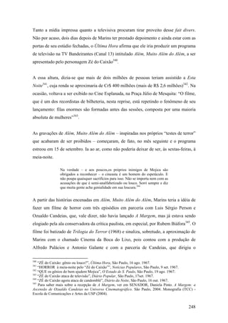 Tanto a mídia impressa quanto a televisiva procuram tirar proveito desse fait divers.
Não por acaso, dois dias depois de Marins ter prestado depoimento e ainda estar com as
portas de seu estúdio fechadas, o Última Hora afirma que ele iria produzir um programa
de televisão na TV Bandeirantes (Canal 13) intitulado Além, Muito Além do Além, a ser
apresentado pelo personagem Zé do Caixão340.


A essa altura, dizia-se que mais de dois milhões de pessoas teriam assistido a Esta
Noite341, cuja renda se aproximaria de Cr$ 400 milhões (mais de R$ 2,6 milhões)342. Na
ocasião, voltava a ser exibido no Cine Esplanada, na Praça Júlio de Mesquita: “O filme,
que é um dos recordistas de bilheteria, nesta reprise, está repetindo o fenômeno de seu
lançamento: filas enormes são formadas antes das sessões, composta por uma maioria
absoluta de mulheres”343.


As gravações de Além, Muito Além do Além – inspiradas nos próprios “testes de terror”
que acabaram de ser proibidos – começaram, de fato, no mês seguinte e o programa
estreou em 15 de setembro. Ia ao ar, como não poderia deixar de ser, às sextas-feiras, à
meia-noite.

               Na verdade – e aos poucos,os próprios inimigos de Mojica são
               obrigados a reconhecer – o cineasta é um homem do espetáculo. E
               não poupa quaisquer sacrifícios para isso. Não se importa nem com as
               acusações de que é semi-analfabetizado ou louco. Sorri sempre e diz
               que muita gente acha genialidade em sua loucura.344


A partir das histórias encenadas em Além, Muito Além do Além, Marins teria a idéia de
fazer um filme de horror com três episódios em parceria com Luis Sérgio Person e
Ozualdo Candeias, que, vale dizer, não havia lançado A Margem, mas já estava sendo
elogiado pela ala conservadora da crítica paulista, em especial, por Rubem Biáfora345. O
filme foi batizado de Trilogia do Terror (1968) e sinaliza, sobretudo, a aproximação de
Marins com o chamado Cinema da Boca do Lixo, pois contou com a produção de
Alfredo Palácios e Antonio Galante e com a parceria de Candeias, que dirigiu o

340
    “ZÉ do Caixão: gênio ou louco?”, Última Hora, São Paulo, 16 ago. 1967.
341
    “HORROR à meia-noite pelo “Zé do Caixão””, Notícias Populares, São Paulo, 9 set. 1967.
342
    “QUE os gênios do bem ajudem Mojica”, O Estado de S. Paulo, São Paulo, 19 ago. 1967.
343
    “ZÉ do Caixão ataca de televisão”, Diário Popular¸ São Paulo, 17set. 1967.
344
    “ZÉ do Caixão agora ataca de candomblé”, Diário da Noite, São Paulo, 16 out. 1967.
345
    Para saber mais sobre a recepção de A Margem, ver em SENADOR, Daniela Pinto. A Margem: a
Ascensão de Ozualdo Candeias no Universo Cinematográfico. São Paulo, 2004. Monografia (TCC) -
Escola de Comunicações e Artes da USP (2004).


                                                                                         248
 
