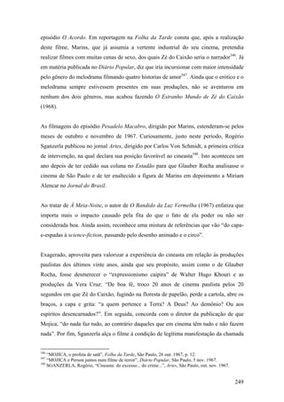 episódio O Acordo. Em reportagem na Folha da Tarde consta que, após a realização
deste filme, Marins, que já assumia a vertente industrial do seu cinema, pretendia
realizar filmes com muitas cenas de sexo, dos quais Zé do Caixão seria o narrador346. Já
em matéria publicada no Diário Popular, diz que iria incursionar com maior intensidade
pelo gênero do melodrama filmando quatro historias de amor347. Ainda que o erótico e o
melodrama sempre estivessem presentes em suas produções, não se aventurou em
nenhum dos dois gêneros, mas acabou fazendo O Estranho Mundo de Zé do Caixão
(1968).


As filmagens do episódio Pesadelo Macabro, dirigido por Marins, estenderam-se pelos
meses de outubro e novembro de 1967. Curiosamente, justo neste período, Rogério
Sganzerla publicou no jornal Artes, dirigido por Carlos Von Schmidt, a primeira crítica
de intervenção, na qual declara sua posição favorável ao cineasta348. Isto aconteceu um
ano depois de ter cedido sua coluna no Estadão para que Glauber Rocha analisasse o
cinema de São Paulo e de ter enaltecido a figura de Marins em depoimento a Miriam
Alencar no Jornal do Brasil.


Ao tratar de À Meia-Noite, o autor de O Bandido da Luz Vermelha (1967) enfatiza que
importa mais o impacto causado pela fita do que o fato de ela poder ou não ser
considerada boa. Ainda assim, reconhece uma mistura de referências que vão “do capa-
e-espadas à science-fiction, passando pelo desenho animado e o circo”.


Exagerado, aproveita para valorizar a experiência do cineasta em relação às produções
paulistas dos últimos vinte anos, ainda que seu propósito, assim como o de Glauber
Rocha, fosse desmerecer o “expressionismo caipira” de Walter Hugo Khouri e as
produções da Vera Cruz: “De boa fé, troco 20 anos de cinema paulista pelos 20
segundos em que Zé do Caixão, fugindo na floresta de papelão, perde a cartola, abre os
braços, a capa e grita: “a quem pertence a Terra? A Deus? Ao demônio? Ou aos
espíritos desencarnados?”. Em seguida, concorda com o diretor da publicação de que
Mojica, “do nada faz tudo, ao contrário daqueles que em cinema têm tudo e não fazem
nada”. Por fim, Sganzerla alça o filme à condição de legítima manifestação da chamada


346
    “MOJICA, o profeta de satã”, Folha da Tarde, São Paulo, 26 out. 1967, p. 12.
347
    “MOJICA e Person juntos num filme de terror”, Diário Popular, São Paulo, 5 nov. 1967.
348
    SGANZERLA, Rogério, “Cineasta: do excesso... do crime...”, Artes, São Paulo, out. nov. 1967.


                                                                                                   249
 