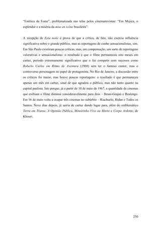 “Estética da Fome”, problematizada nas telas pelos cinemanovistas: “Em Mojica, o
esplendor e a miséria da mise en scène brasileira”.


A recepção de Esta noite é prova de que a crítica, de fato, não exercia influência
significativa sobre o grande público, mas as reportagens de cunho sensacionalistas, sim.
Em São Paulo existiram poucas críticas, mas, em compensação, um surto de reportagens
valorativas e sensacionalistas: o resultado é que o filme permaneceu oito meses em
cartaz, período extremamente significativo que o faz competir com sucessos como
Roberto Carlos em Ritmo de Aventura (1968) sem ter o famoso cantor, mas o
controverso personagem no papel de protagonista. No Rio de Janeiro, a discussão entre
os críticos foi maior, mas houve poucas reportagens: o resultado é que permaneceu
apenas um mês em cartaz, sinal de que agradou o público, mas não tanto quanto na
capital paulista. Isto porque, já a partir de 10 de maio de 1967, a quantidade de cinemas
que exibiam o filme diminui consideravelmente para dois – Bruni-Grajaú e Realengo.
Em 16 de maio volta a ocupar três cinemas no subúrbio – Riachuelo, Ridan e Todos os
Santos. Nove dias depois, já sairia de cartaz dando lugar para, além do emblemático
Terra em Transe, A Opinião Pública, Mineirinho Vivo ou Morto e Corpo Ardente, de
Khouri.




                                                                                     250
 