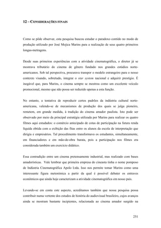 12 – CONSIDERAÇÕES FINAIS



Como se pôde observar, esta pesquisa buscou estudar o paradoxo contido no modo de
produção utilizado por José Mojica Marins para a realização de seus quatro primeiros
longas-metragens.


Desde suas primeiras experiências com a atividade cinematográfica, o diretor já se
mostrava tributário do cinema de gênero fundado nos grandes estúdios norte-
americanos. Sob tal perspectiva, procurava transpor o modelo estrangeiro para o nosso
contexto visando, sobretudo, integrar o star system nacional e adquirir prestígio. É
inegável que, para Marins, o cinema sempre se mostrou como um excelente veículo
promocional, mesmo que não possa ser reduzido apenas a esta função.


No entanto, a tentativa de reproduzir certos padrões da indústria cultural norte-
americana, valendo-se de mecanismos de produção dos quais se julga pioneiro,
remetem, em grande medida, à tradição do cinema amador paulista. Isto pode ser
observado por meio da principal estratégia utilizada por Marins para realizar os quatro
filmes aqui estudados: o comércio antecipado de cotas de participação na futura renda
líquida obtida com a exibição das fitas entre os alunos da escola de interpretação que
dirigia e empresários. Tal procedimento transformava os estudantes, simultaneamente,
em financiadores e em mão-de-obra barata, pois a participação nos filmes era
considerada também um exercício didático.


Essa contradição entre um cinema pretensamente industrial, mas realizado com bases
amadorísticas. Vale lembrar que primeira empresa do cineasta tinha o nome pomposo
de Indústria Cinematográfica Apolo Ltda. Isso nos permite tomar Marins como uma
interessante figura metonímica a partir da qual é possível debater os entraves
econômicos que ainda hoje caracterizam a atividade cinematográfica em nosso país.


Levando-se em conta este aspecto, acreditamos também que nossa pesquisa possa
contribuir numa vertente dos estudos de história do audiovisual brasileiro, cujos avanços
ainda se mostram bastante incipientes, relacionada ao cinema amador surgido na



                                                                                     251
 