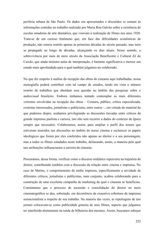 periferia urbana de São Paulo. Os dados ora apresentados e discutidos se somam às
informações contidas no trabalho realizado por Maria Rita Galvão sobre a existência de
escolas amadoras de arte dramática, que visavam à realização de filmes nos anos 1920.
Trata-se de um curioso fenômeno que, em face das dificuldades econômicas de
produção, não estaria restrito apenas às primeiras décadas do século passado, mas teria
se propagado ao longo de décadas, alcançando os dias atuais. Nesse sentido, a
sobrevivência por mais de meio século da Associação Beneficente e Cultural Zé do
Caixão, que ainda ministra aulas de interpretação, é bastante significativa e merece um
estudo mais aprofundado para o qual também julgamos ter colaborado.


No que diz respeito à análise da recepção das obras do cineasta aqui trabalhadas, nossa
monografia poderá contribuir com tal campo de estudos, tendo em vista o número
restrito de trabalhos que abordam essa questão no âmbito das pesquisas sobre o
audiovisual brasileiro. Embora tenhamos tentado contemplar as mais diferentes
vertentes envolvidas na recepção das obras – Censura, público, crítica especializada,
cronistas interessados, jornalistas e publicistas, entre outros –, em virtude do material de
que pudemos dispor, acabamos privilegiando as discussões travadas entre críticos da
grande imprensa paulista e carioca, isto não sem recorrer a dados do contexto de época
sempre que necessário. Colaboramos, assim, para ampliar o perfil dos nomes que
estiveram inseridos nas discussões no âmbito do nosso cinema e esclarecer os papéis
ideológicos que foram por eles conferidos não apenas ao diretor e a seu personagem,
mas a todos os filmes estudados neste trabalho, delineando, assim, a maneira pela qual
tais atribuições influenciaram a carreira do cineasta.


Procuramos, dessa forma, verificar como o discurso midiático repercutiu na trajetória do
diretor, contribuindo também com a discussão da relação entre cinema e imprensa. No
caso de Marins, o comportamento da mídia impressa, especificamente a atividade de
diferentes críticos, jornalistas e publicistas, num conjunto, acabou colaborando para a
construção de uma excelente campanha de marketing da qual o cineasta se beneficiou.
Constatamos que o processo de ascensão e consolidação do diretor no meio
cinematográfico se deu, sobretudo, em decorrência da exaustiva cobertura da imprensa
sensacionalista a respeito de seu trabalho. Na maioria das vezes, as reportagens de tais
jornais colocavam-se como publicidade gratuita de seus filmes, aspecto que julgamos
ter interferido diretamente na renda de bilheteria dos mesmos. Assim, buscamos esboçar


                                                                                        252
 