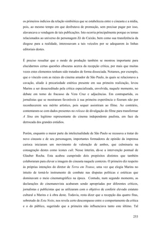 os primeiros indícios da relação simbiótica que se estabeleceu entre o cineasta e a mídia,
pois, ao mesmo tempo em que desfrutava de promoção, sem precisar pagar por isso,
alavancava a vendagem de tais publicações. Isto ocorria principalmente porque os temas
relacionados ao universo do personagem Zé do Caixão, bem como sua transferência da
diegese para a realidade, interessavam a tais veículos por se adequarem às linhas
editoriais destes.


É preciso ressaltar que o modo de produção também se mostrou importante para
elucidarmos certas questões obscuras acerca da recepção crítica, por mais que muitas
vezes estes elementos tenham sido tratados de forma dissociada. Notamos, por exemplo,
que o vínculo com as raízes do cinema amador de São Paulo, às quais se relacionava a
cavação, aliado à precariedade estética presente em sua primeira realização, levou
Marins a ser desacreditado pela crítica especializada, envolvida, naquele momento, no
debate em torno do fracasso da Vera Cruz e adjacências. Em contrapartida, os
jornalistas que se mostraram favoráveis à sua primeira experiência o fizeram não por
reconhecerem seu mérito artístico, pois sequer assistiram ao filme. Ao contrário,
contentaram-se com dados presentes no release de divulgação do filme para transformar
A Sina em legítimo representante do cinema independente paulista, em face da
derrocada dos grandes estúdios.


Porém, enquanto a maior parte da intelectualidade de São Paulo se recusava a tratar do
novo cineasta e de seu personagem, importantes formadores de opinião da imprensa
carioca iniciaram um movimento de valoração de ambos, que culminaria na
consagração destes como ícones cult. Nesse ínterim, dá-se a intervenção pontual de
Glauber Rocha. Esta acabou cumprindo dois propósitos distintos que também
colaboraram para elevar a imagem do cineasta naquele contexto. O primeiro diz respeito
às próprias intenções do diretor de Terra em Transe, uma vez que elogia Marins no
intuito de torná-lo instrumento de combate nas disputas políticas e estéticas que
dominavam o meio cinematográfico na época. Contudo, num segundo momento, as
declarações do cinemanovista acabaram sendo apropriadas por diferentes críticos,
jornalistas e publicistas que as utilizaram com o objetivo de conferir elevado estatuto
cultural a Marins e à obra deste. Todavia, resta dizer que a recepção das quatro fitas,
sobretudo de Esta Noite, nos revela certo descompasso entre o comportamento da crítica
e o do público, sugerindo que a primeira não influenciava tanto este último. Tal


                                                                                      253
 