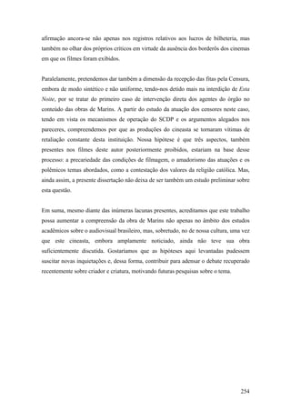 afirmação ancora-se não apenas nos registros relativos aos lucros de bilheteria, mas
também no olhar dos próprios críticos em virtude da ausência dos borderôs dos cinemas
em que os filmes foram exibidos.


Paralelamente, pretendemos dar também a dimensão da recepção das fitas pela Censura,
embora de modo sintético e não uniforme, tendo-nos detido mais na interdição de Esta
Noite, por se tratar do primeiro caso de intervenção direta dos agentes do órgão no
conteúdo das obras de Marins. A partir do estudo da atuação dos censores neste caso,
tendo em vista os mecanismos de operação do SCDP e os argumentos alegados nos
pareceres, compreendemos por que as produções do cineasta se tornaram vítimas de
retaliação constante desta instituição. Nossa hipótese é que três aspectos, também
presentes nos filmes deste autor posteriormente proibidos, estariam na base desse
processo: a precariedade das condições de filmagem, o amadorismo das atuações e os
polêmicos temas abordados, como a contestação dos valores da religião católica. Mas,
ainda assim, a presente dissertação não deixa de ser também um estudo preliminar sobre
esta questão.


Em suma, mesmo diante das inúmeras lacunas presentes, acreditamos que este trabalho
possa aumentar a compreensão da obra de Marins não apenas no âmbito dos estudos
acadêmicos sobre o audiovisual brasileiro, mas, sobretudo, no de nossa cultura, uma vez
que este cineasta, embora amplamente noticiado, ainda não teve sua obra
suficientemente discutida. Gostaríamos que as hipóteses aqui levantadas pudessem
suscitar novas inquietações e, dessa forma, contribuir para adensar o debate recuperado
recentemente sobre criador e criatura, motivando futuras pesquisas sobre o tema.




                                                                                   254
 