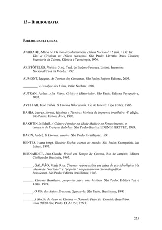 13 – BIBLIOGRAFIA



BIBLIOGRAFIA GERAL

ANDRADE, Mário de. Os monstros do homem, Diário Nacional, 15 mai. 1932. In:
    Táxi e Crônicas no Diário Nacional. São Paulo: Livraria Duas Cidades;
    Secretaria da Cultura, Ciência e Tecnologia, 1976.

ARISTÓTELES. Poética. 3. ed. Trad. de Eudoro Fonseca. Lisboa: Imprensa
     Nacional/Casa da Moeda, 1992.

AUMONT, Jacques. As Teorias dos Cineastas. São Paulo: Papiros Editora, 2004.

_________. L’Analyse des Films. Paris: Nathan, 1988.

AUTRAN, Arthur. Alex Viany: Crítico e Historiador. São Paulo: Editora Perspectiva,
    2003.

AVELLAR, José Carlos. O Cinema Dilacerado. Rio de Janeiro: Tipo Editor, 1986.

BAHIA, Juarez. Jornal, História e Técnica: história da imprensa brasileira. 4ª edição.
     São Paulo: Editora Ática, 1990.

BAKHTIN, Mikhail. A Cultura Popular na Idade Média e no Renascimento: o
    contexto de François Rabelais. São Paulo-Brasília: EDUNB/HUCITEC, 1999.

BAZIN, André. O Cinema: ensaios. São Paulo: Brasiliense, 1991.

BENTES, Ivana (org). Glauber Rocha: cartas ao mundo. São Paulo: Companhia das
     Letras, 1997.

BERNARDET, Jean-Claude. Brasil em Tempo de Cinema. Rio de Janeiro: Editora
    Civilização Brasileira, 1967.

______, GALVÃO, Maria Rita. Cinema: repercussões em caixa de eco ideológica (As
       idéias de “nacional” e “popular” no pensamento cinematográfico
      brasileiro). São Paulo: Editora Brasiliense, 1983.

______. Cinema Brasileiro: propostas para uma história. São Paulo: Editora Paz e
      Terra, 1991.

______. O Vôo dos Anjos: Bressane, Sganzerla. São Paulo: Brasiliense, 1991.

______. A Noção de Autor no Cinema — Domínio Francês, Domínio Brasileiro:
      Anos 50/60. São Paulo: ECA/USP, 1993.



                                                                                  255
 
