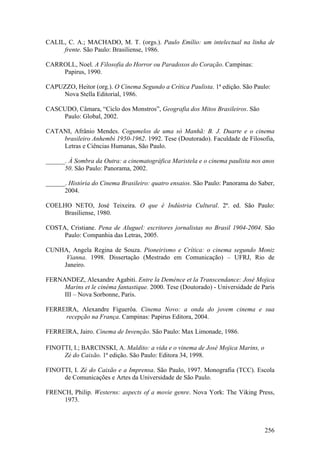 CALIL, C. A.; MACHADO, M. T. (orgs.). Paulo Emílio: um intelectual na linha de
     frente. São Paulo: Brasiliense, 1986.

CARROLL, Noel. A Filosofia do Horror ou Paradoxos do Coração. Campinas:
    Papirus, 1990.

CAPUZZO, Heitor (org.). O Cinema Segundo a Crítica Paulista. 1ª edição. São Paulo:
    Nova Stella Editorial, 1986.

CASCUDO, Câmara, “Ciclo dos Monstros”, Geografia dos Mitos Brasileiros. São
    Paulo: Global, 2002.

CATANI, Afrânio Mendes. Cogumelos de uma só Manhã: B. J. Duarte e o cinema
    brasileiro Anhembi 1950-1962. 1992. Tese (Doutorado). Faculdade de Filosofia,
    Letras e Ciências Humanas, São Paulo.

______. À Sombra da Outra: a cinematográfica Maristela e o cinema paulista nos anos
      50. São Paulo: Panorama, 2002.

______. História do Cinema Brasileiro: quatro ensaios. São Paulo: Panorama do Saber,
      2004.

COELHO NETO, José Teixeira. O que é Indústria Cultural. 2ª. ed. São Paulo:
    Brasiliense, 1980.

COSTA, Cristiane. Pena de Aluguel: escritores jornalistas no Brasil 1904-2004. São
     Paulo: Companhia das Letras, 2005.

CUNHA, Angela Regina de Souza. Pioneirismo e Crítica: o cinema segundo Moniz
     Vianna. 1998. Dissertação (Mestrado em Comunicação) – UFRJ, Rio de
    Janeiro.

FERNANDEZ, Alexandre Agabiti. Entre la Deménce et la Transcendance: José Mojica
     Marins et le cinéma fantastique. 2000. Tese (Doutorado) - Universidade de Paris
     III – Nova Sorbonne, Paris.

FERREIRA, Alexandre Figuerôa. Cinema Novo: a onda do jovem cinema e sua
     recepção na França. Campinas: Papirus Editora, 2004.

FERREIRA, Jairo. Cinema de Invenção. São Paulo: Max Limonade, 1986.

FINOTTI, I.; BARCINSKI, A. Maldito: a vida e o vinema de José Mojica Marins, o
     Zé do Caixão. 1ª edição. São Paulo: Editora 34, 1998.

FINOTTI, I. Zé do Caixão e a Imprensa. São Paulo, 1997. Monografia (TCC). Escola
     de Comunicações e Artes da Universidade de São Paulo.

FRENCH, Philip. Westerns: aspects of a movie genre. Nova York: The Viking Press,
     1973.



                                                                                 256
 